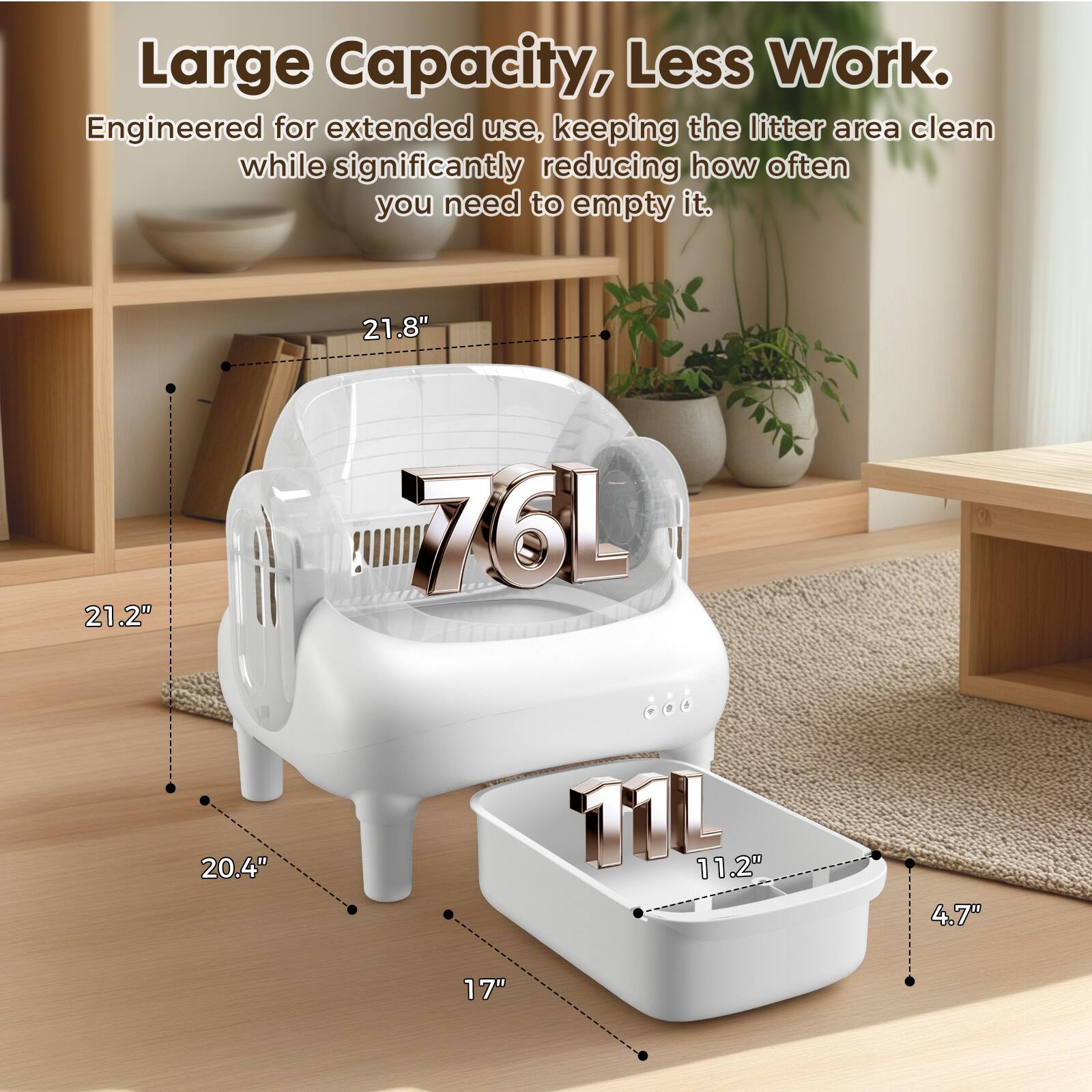 Large Capacity, Less Work. Engineered for extended use, keeping the litter area clean while significantly reducing how often you need to empty it. 21.8" 21.2" 76L 20.4" 11L 11.2" 4.7" 17"