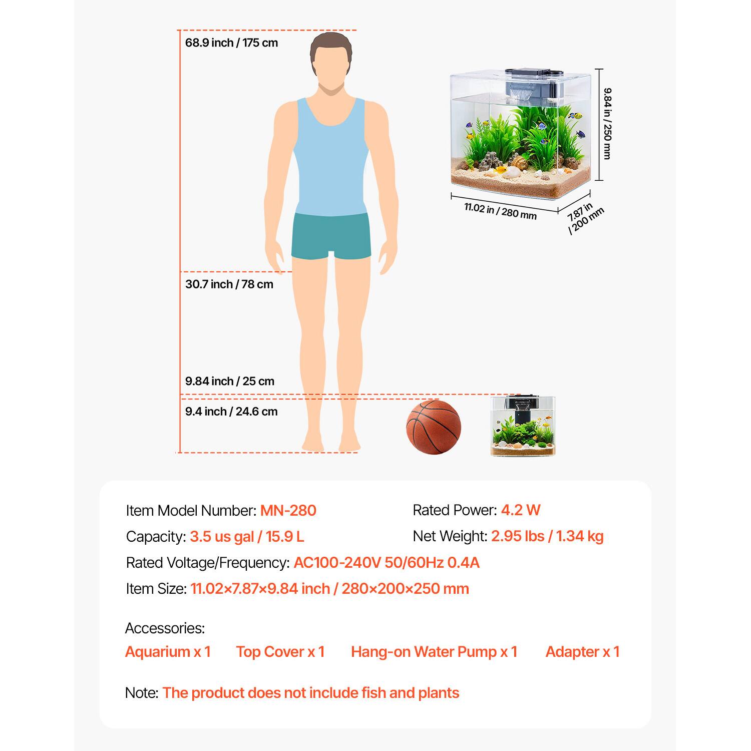 68.9 inch / 175 cm  
30.7 inch / 78 cm  
9.84 inch / 25 cm  
9.4 inch / 24.6 cm  

Item Model Number: MN-280  
Rated Power: 4.2 W  
Capacity: 3.5 us gal / 15.9 L  
Net Weight: 2.95 lbs / 1.34 kg  
Rated Voltage/Frequency: AC100-240V 50/60Hz 0.4A  
Item Size: 11.02x7.87x9.84 inch / 280x200x250 mm  

Accessories:  
Aquarium x 1  
Top Cover x 1  
Hang-on Water Pump x 1  
Adapter x 1  

Note: The product does not include fish and plants