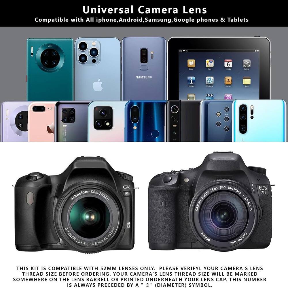 Universal Camera Lens  
Compatible with All iphone, Android, Samsung, Google phones & Tablets  

THIS KIT IS COMPATIBLE WITH 52MM LENSES ONLY. PLEASE VERIFY YOUR CAMERA'S LENS THREAD SIZE BEFORE ORDERING. YOUR CAMERA'S LENS THREAD SIZE WILL BE MARKED SOMEWHERE ON THE LENS BARRELL OR PRINTED UNDERNEATH YOUR LENS CAP. THIS NUMBER IS ALWAYS PRECEDED BY A "Ø" (DIAMETER) SYMBOL.