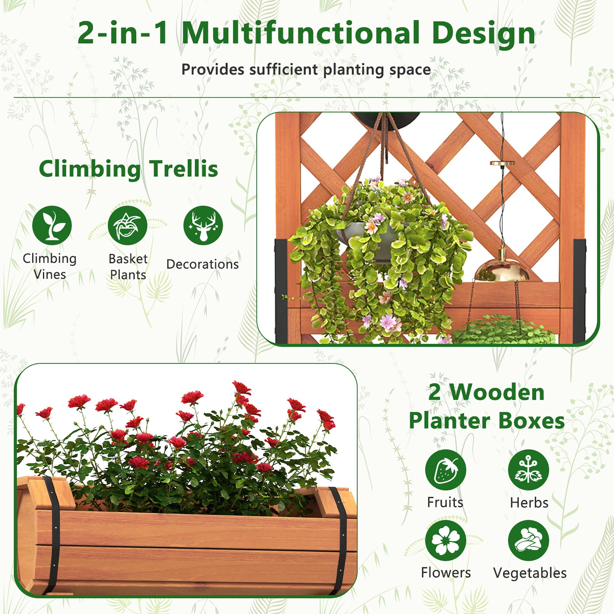 2-in-1 Multifunctional Design  
Provides sufficient planting space  

Climbing Trellis  
- Climbing Vines  
- Basket Plants  
- Decorations  

2 Wooden Planter Boxes  
- Fruits  
- Herbs  
- Flowers  
- Vegetables