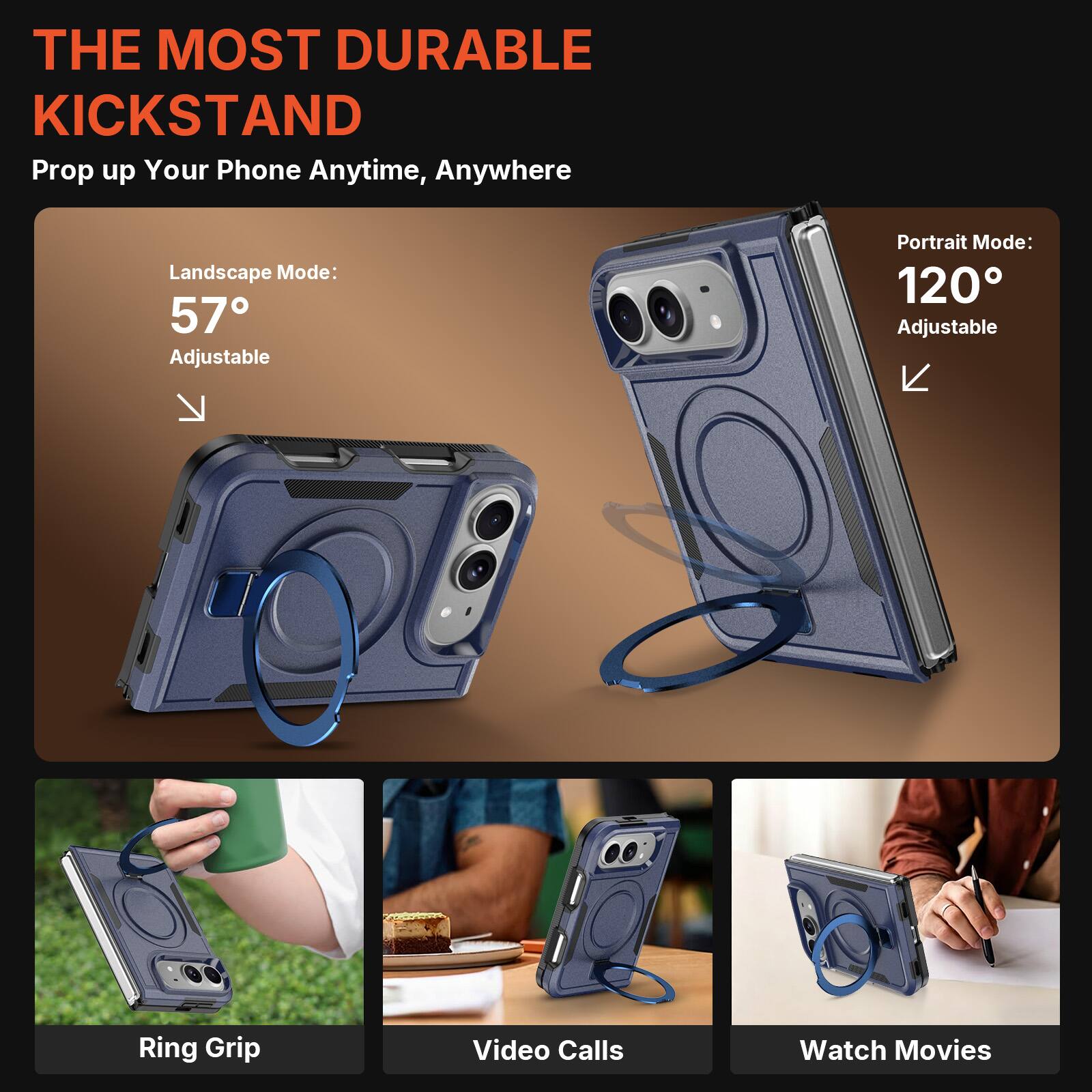 THE MOST DURABLE KICKSTAND  
Prop up Your Phone Anytime, Anywhere  

Landscape Mode: 57° Adjustable  
Portrait Mode: 120° Adjustable  

Ring Grip  
Video Calls  
Watch Movies