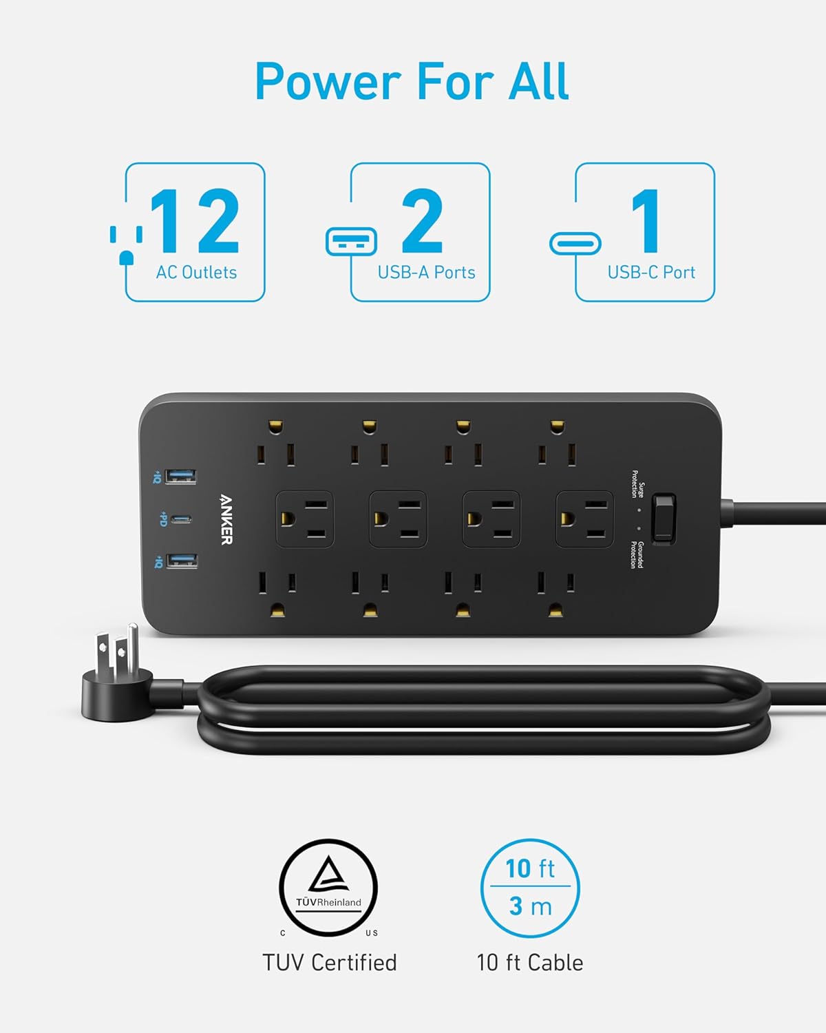 Power For All  
12 AC Outlets  
2 USB-A Ports  
1 USB-C Port  
PD  
ANKER  
Pistaron  
Surge Protection  
Grounded  
TUV Rheinland  
C US  
10 ft 3 m  
TUV Certified  
10 ft Cable