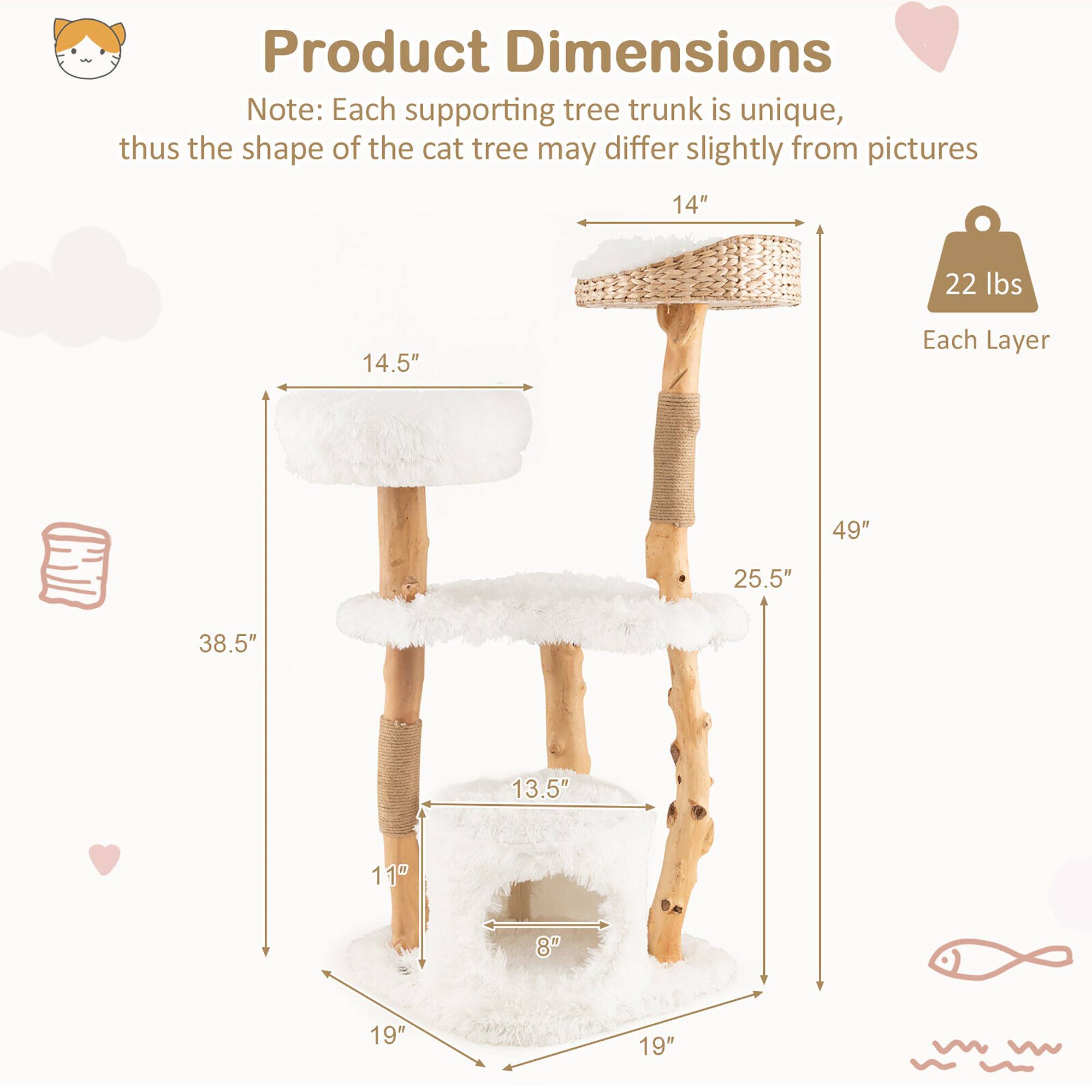Product Dimensions

Note: Each supporting tree trunk is unique, thus the shape of the cat tree may differ slightly from pictures

- 14" (Width)
- 14.5" (Height of top layer)
- 25.5" (Height of second layer)
- 38.5" (Height of third layer)
- 49" (Total height)
- 19" (Width of base)
- 19" (Depth of base)
- 13.5" (Width of second layer)
- 11" (Depth of second layer)
- 8" (Width of third layer)
- 22 lbs (Weight of each layer)