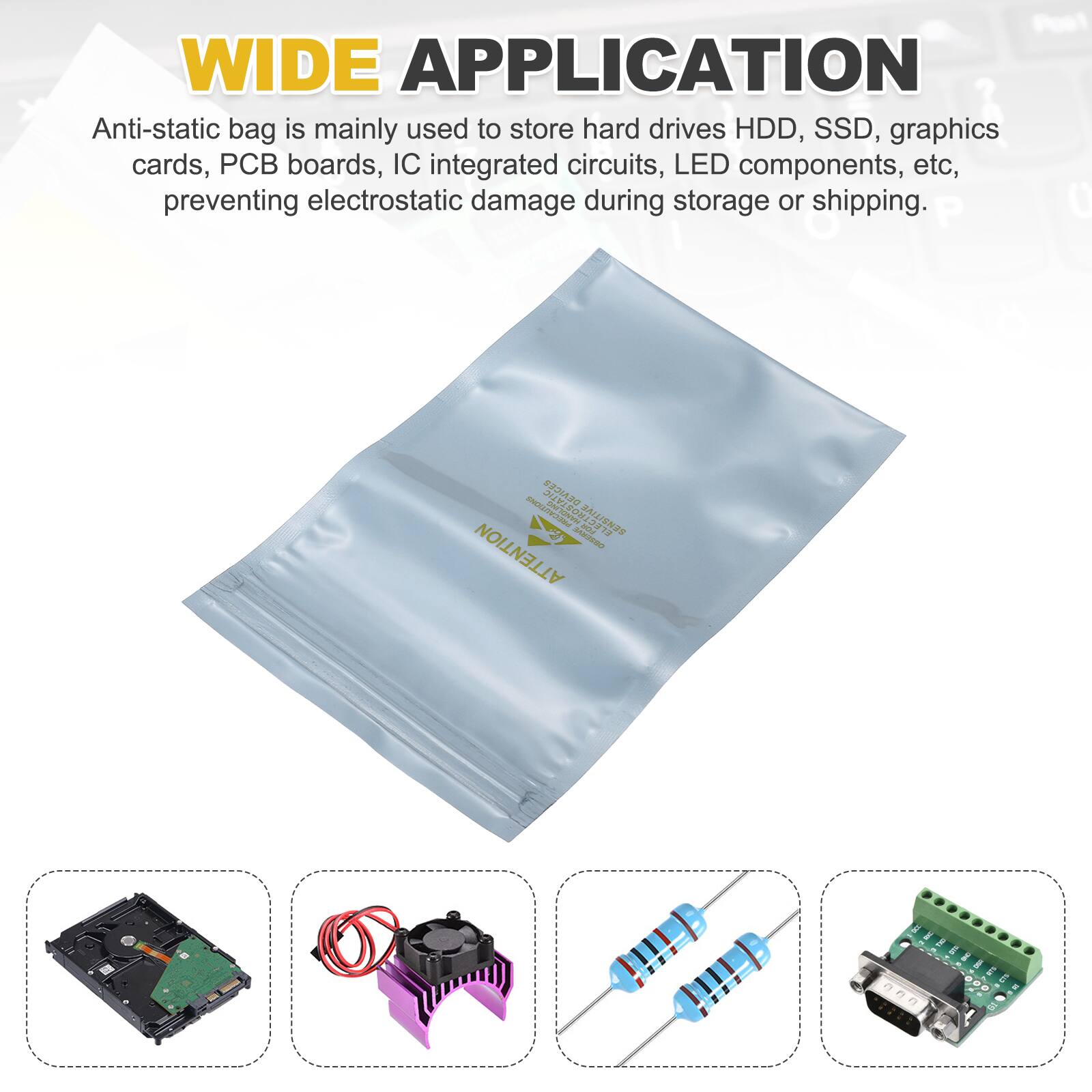 WIDE APPLICATION

Anti-static bag is mainly used to store hard drives HDD, SSD, graphics cards, PCB boards, IC integrated circuits, LED components, etc, preventing electrostatic damage during storage or shipping.
