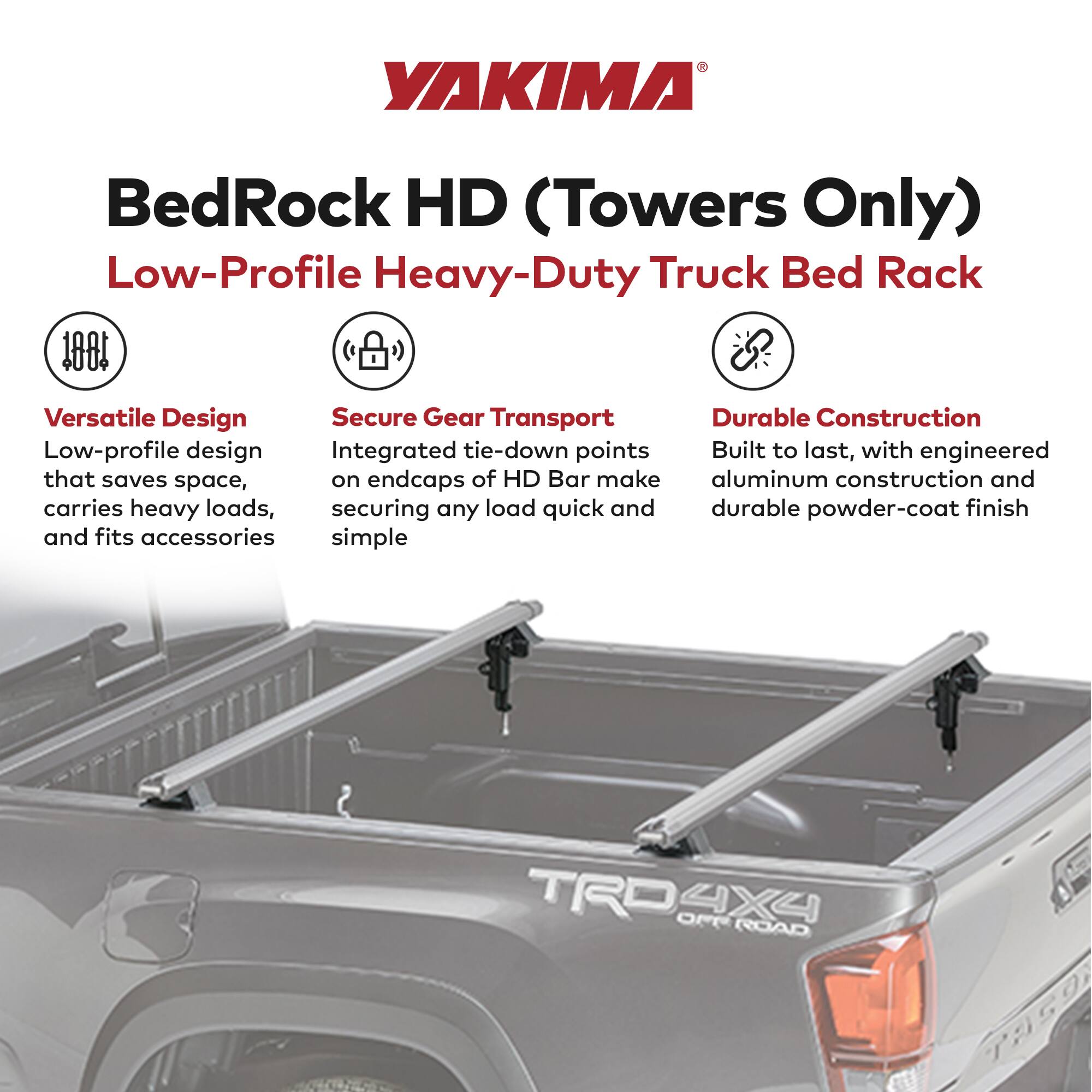 YAKIMA  
BedRock HD (Towers Only)  
Low-Profile Heavy-Duty Truck Bed Rack  

Versatile Design  
Low-profile design that saves space, carries heavy loads, and fits accessories  

Secure Gear Transport  
Integrated tie-down points on endcaps of HD Bar make securing any load quick and simple  

Durable Construction  
Built to last, with engineered aluminum construction and durable powder-coat finish  

TRO 4X4 ROAD TAGO