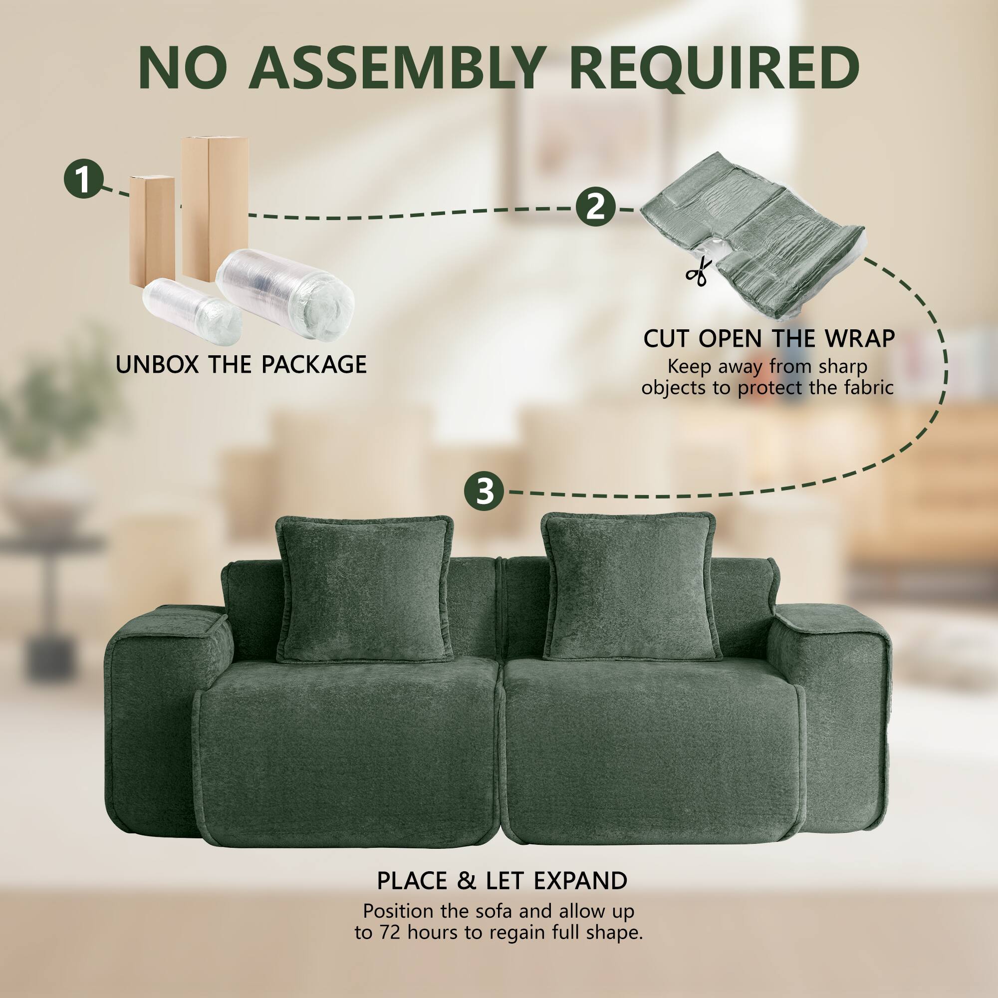 NO ASSEMBLY REQUIRED

1. UNBOX THE PACKAGE
2. CUT OPEN THE WRAP
   Keep away from sharp objects to protect the fabric
3. PLACE & LET EXPAND
   Position the sofa and allow up to 72 hours to regain full shape.