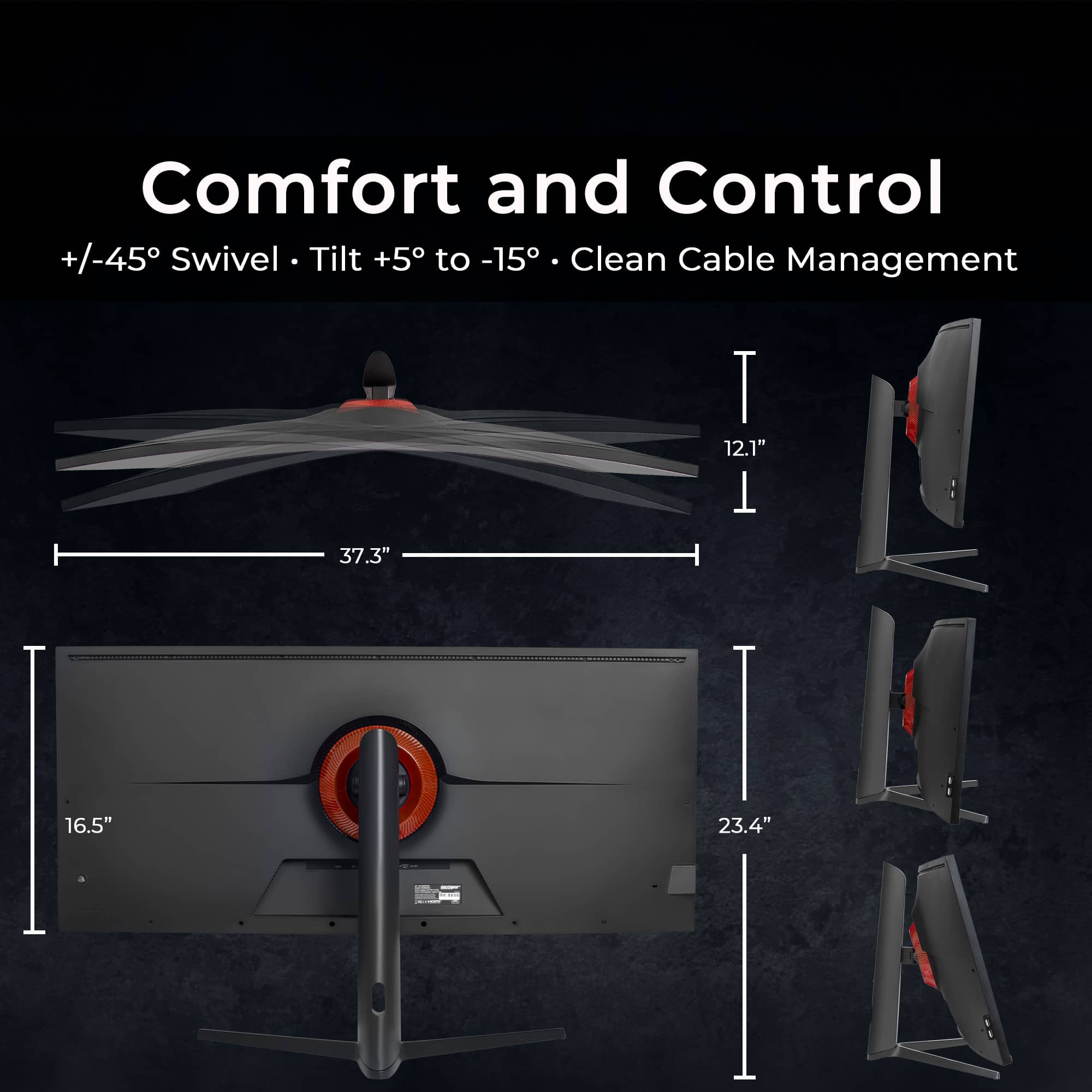 Comfort and Control
+/-45° Swivel • Tilt +5° to -15° • Clean Cable Management
12.1" • 16.5" • 37.3" • 23.4"