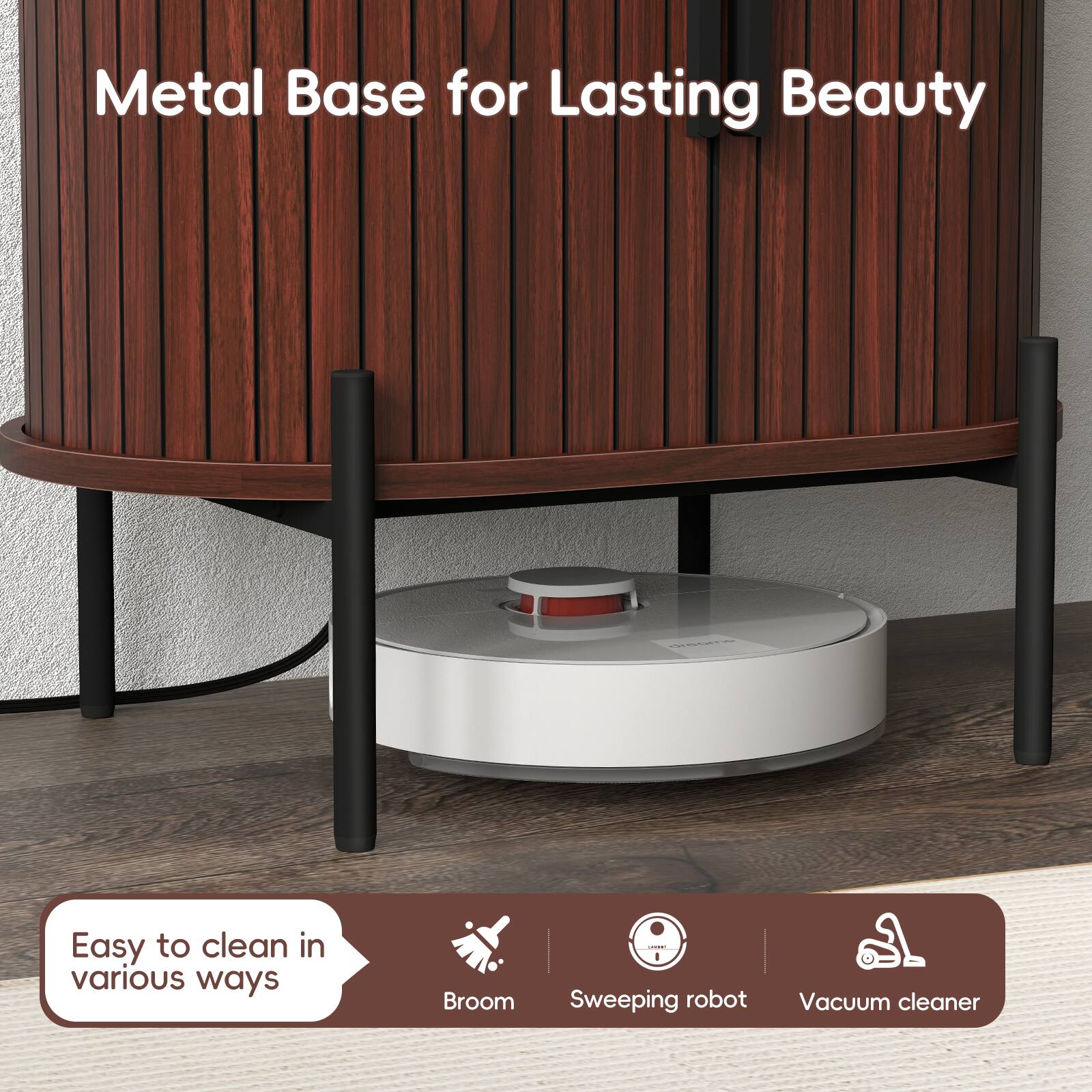Metal Base for Lasting Beauty

Easy to clean in various ways

Broom | Sweeping robot | Vacuum cleaner