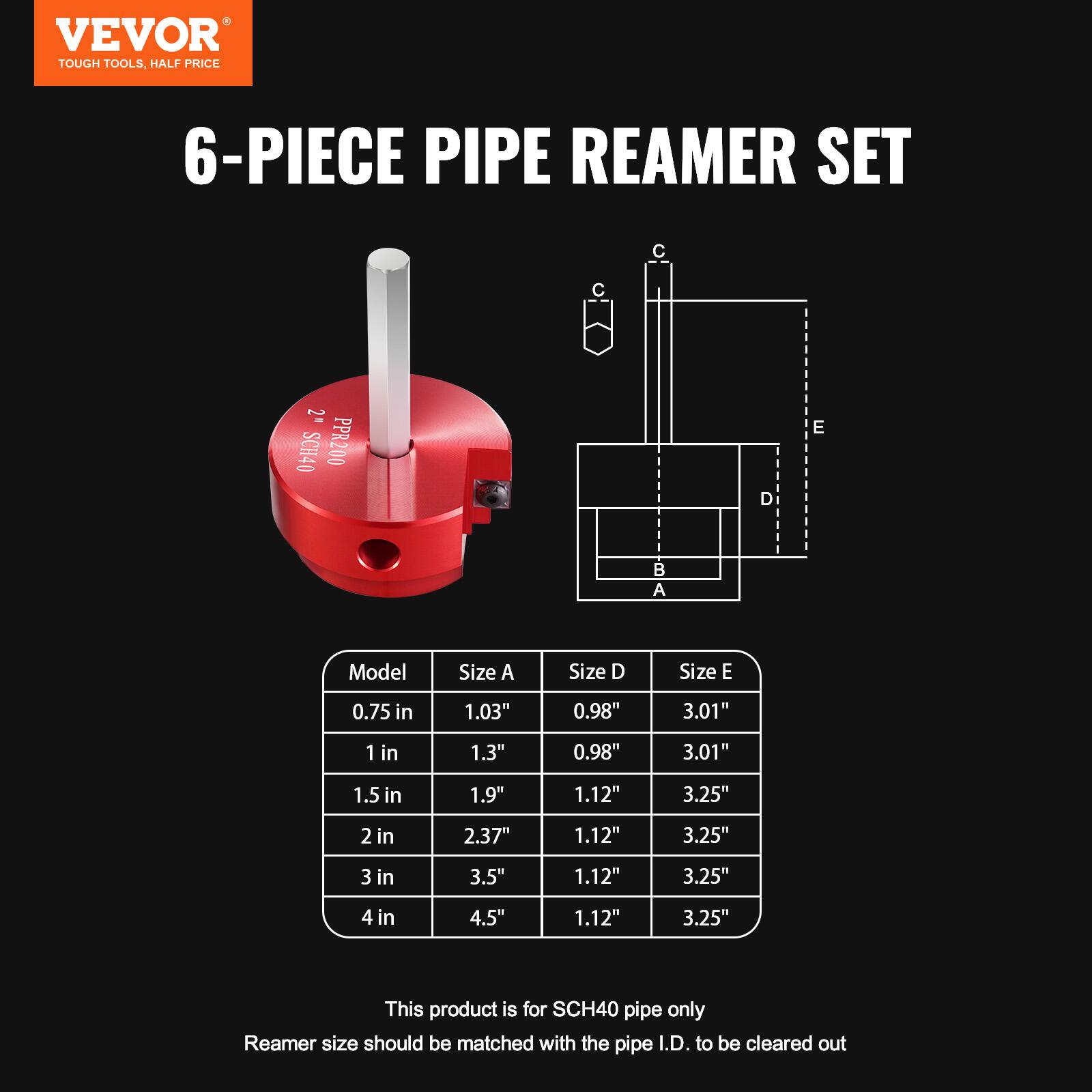 VEVOR  
TOUGH TOOLS, HALF PRICE  

6-PIECE PIPE REAMER SET  

Model | Size A | Size D | Size E  
0.75 in | 1.03" | 0.98" | 3.01"  
1 in | 1.3" | 0.98" | 3.01"  
1.5 in | 1.9" | 1.12" | 3.25"  
2 in | 2.37" | 1.12" | 3.25"  
3 in | 3.5" | 1.12" | 3.25"  
4 in | 4.5" | 1.12" | 3.25"  

This product is for SCH40 pipe only  
Reamer size should be matched with the pipe I.D. to be cleared out