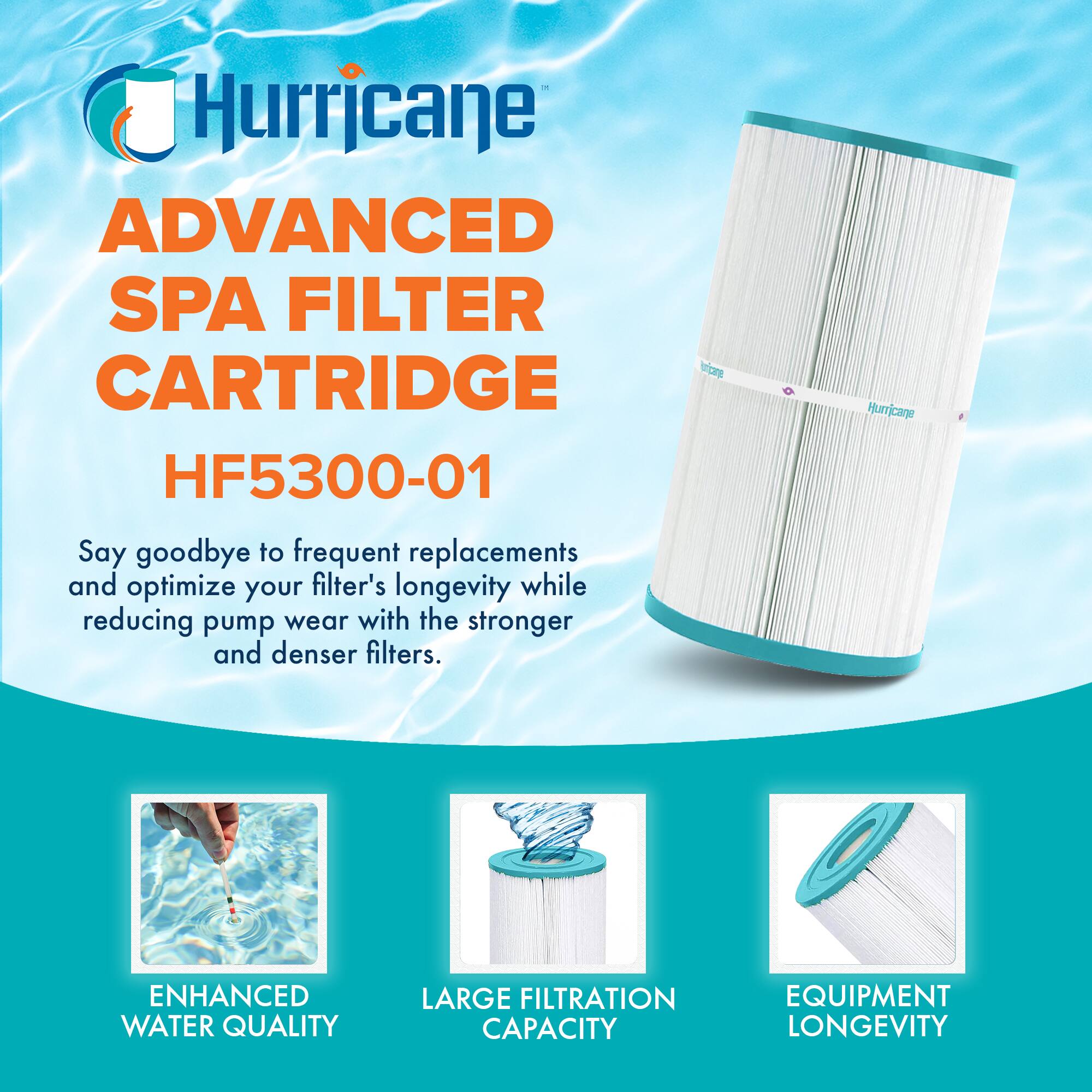 Hurricane

ADVANCED SPA FILTER CARTRIDGE  
HF5300-01

Say goodbye to frequent replacements and optimize your filter's longevity while reducing pump wear with the stronger and denser filters.

- ENHANCED WATER QUALITY
- LARGE FILTRATION CAPACITY
- EQUIPMENT LONGEVITY