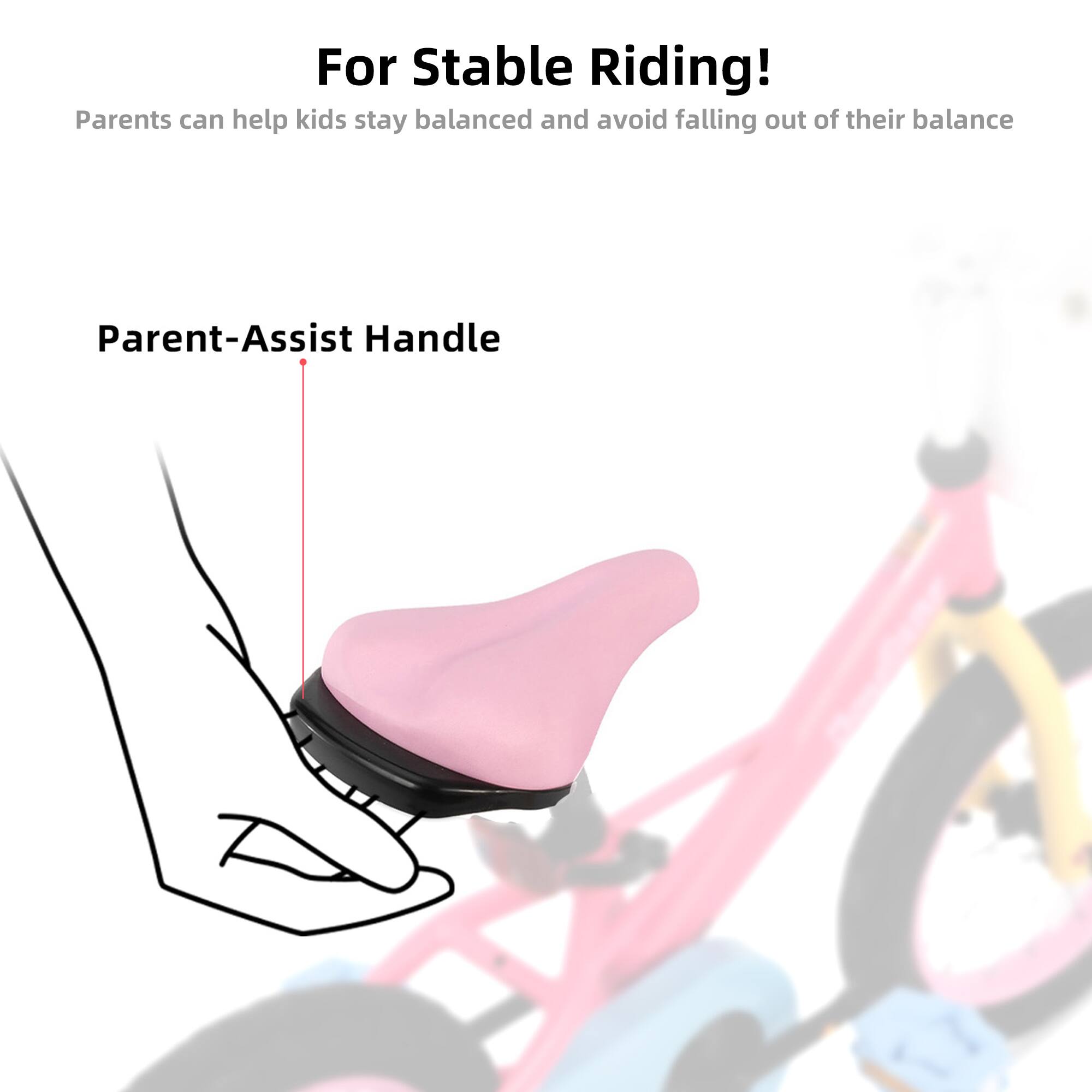 For Stable Riding!  
Parents can help kids stay balanced and avoid falling out of their balance  

Parent-Assist Handle