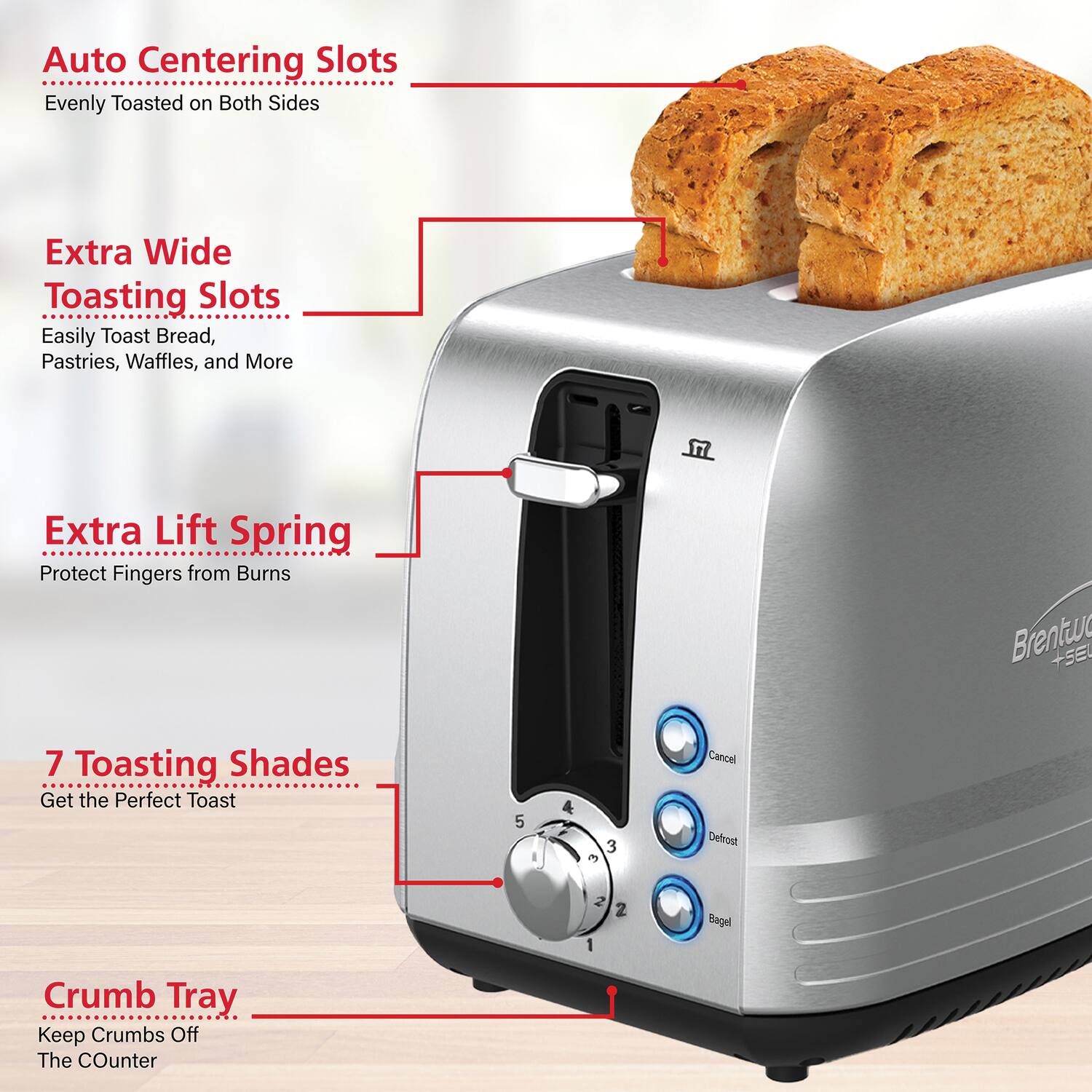 Auto Centering Slots  
Evenly Toasted on Both Sides  

Extra Wide Toasting Slots  
Easily Toast Bread, Pastries, Waffles, and More  

Extra Lift Spring  
Protect Fingers from Burns  

7 Toasting Shades  
Get the Perfect Toast  

Crumb Tray  
Keep Crumbs Off The Counter