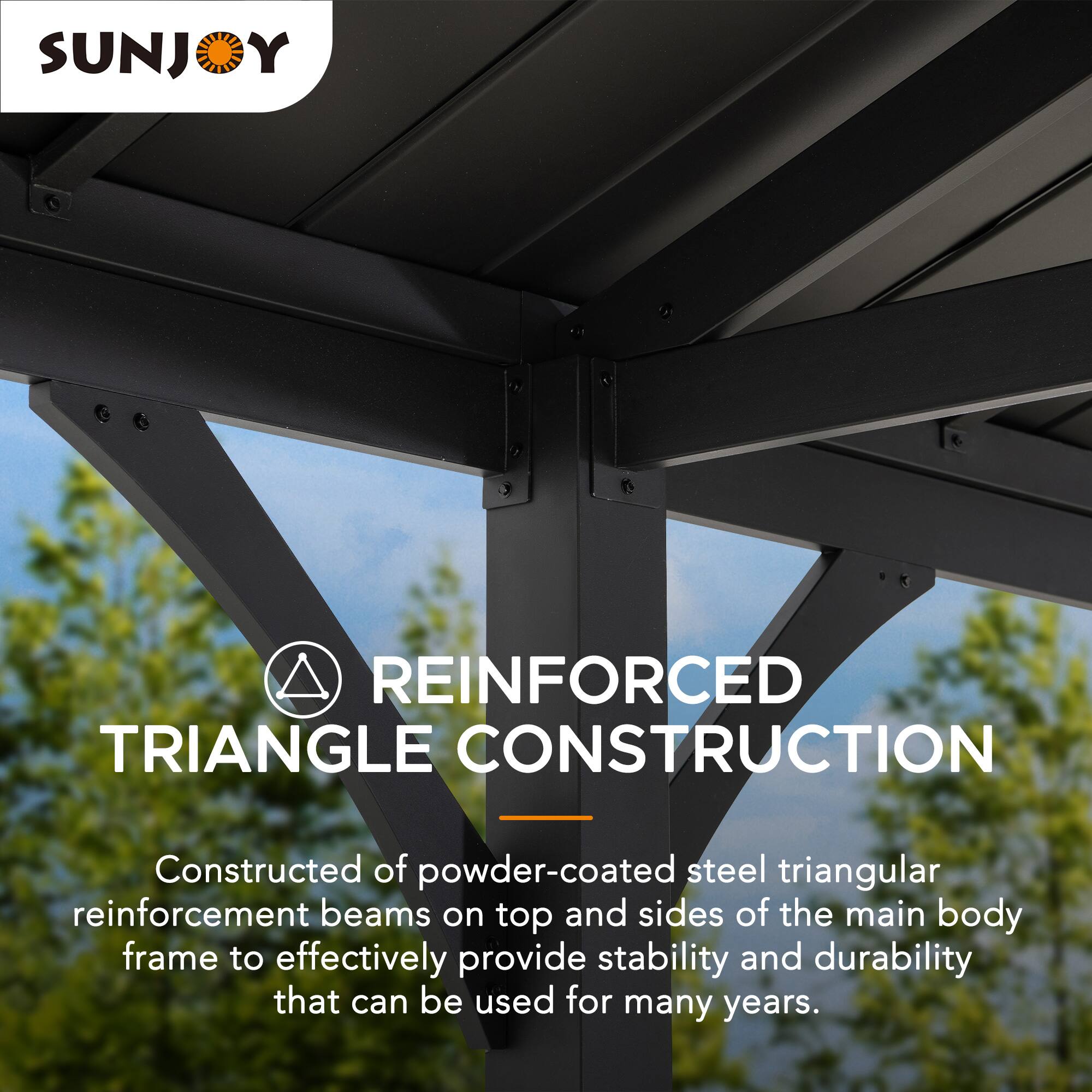 SUNJOY REINFORCED TRIANGLE CONSTRUCTION - Constructed of powder-coated steel triangular reinforcement beams on top and sides of the main body frame to effectively provide stability and durability that can be used for many years.