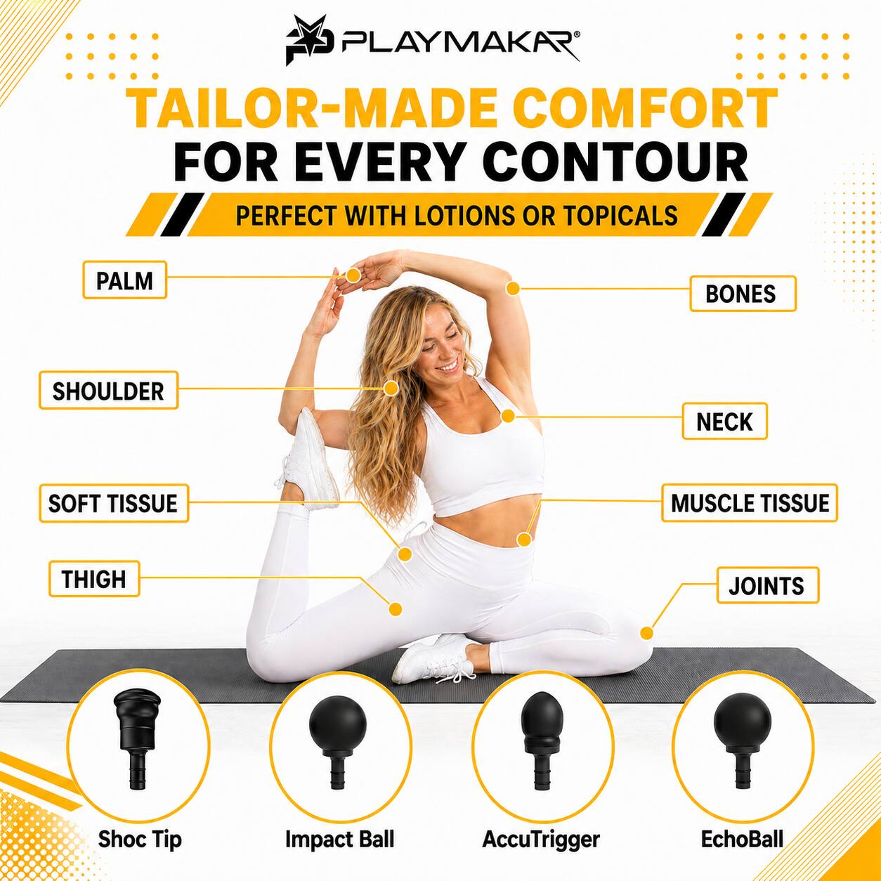 PLAYMAKAR®  
TAILOR-MADE COMFORT FOR EVERY CONTOUR  
PERFECT WITH LOTIONS OR TOPICALS  

PALM  
BONES  
SHOULDER  
NECK  
SOFT TISSUE  
MUSCLE TISSUE  
THIGH  
JOINTS  

Shoc Tip  
Impact Ball  
AccuTrigger  
EchoBall