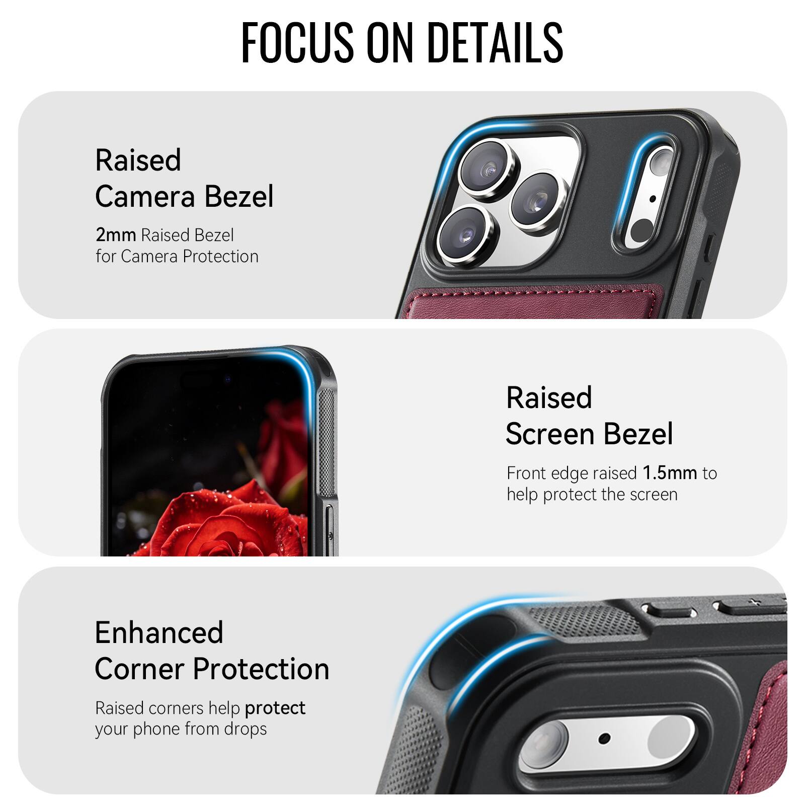 FOCUS ON DETAILS

Raised Camera Bezel
2mm Raised Bezel for Camera Protection

Raised Screen Bezel
Front edge raised 1.5mm to help protect the screen

Enhanced Corner Protection
Raised corners help protect your phone from drops