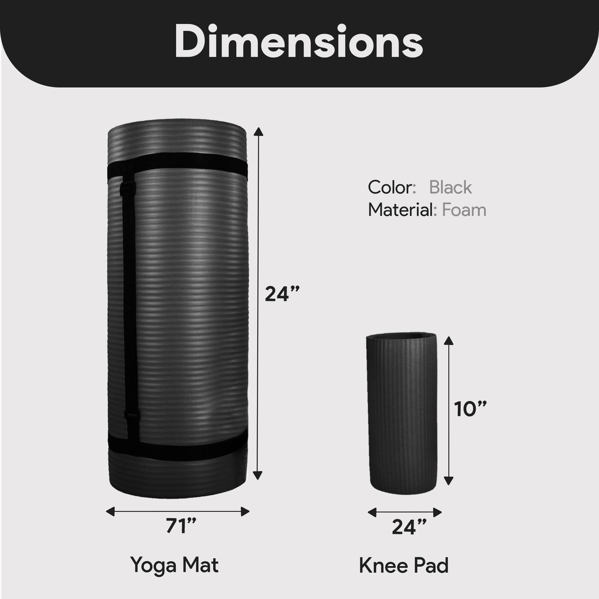 Dimensions  
Color: Black  
Material: Foam  

Yoga Mat  
Length: 71"  
Height: 24"  

Knee Pad  
Length: 24"  
Height: 10"