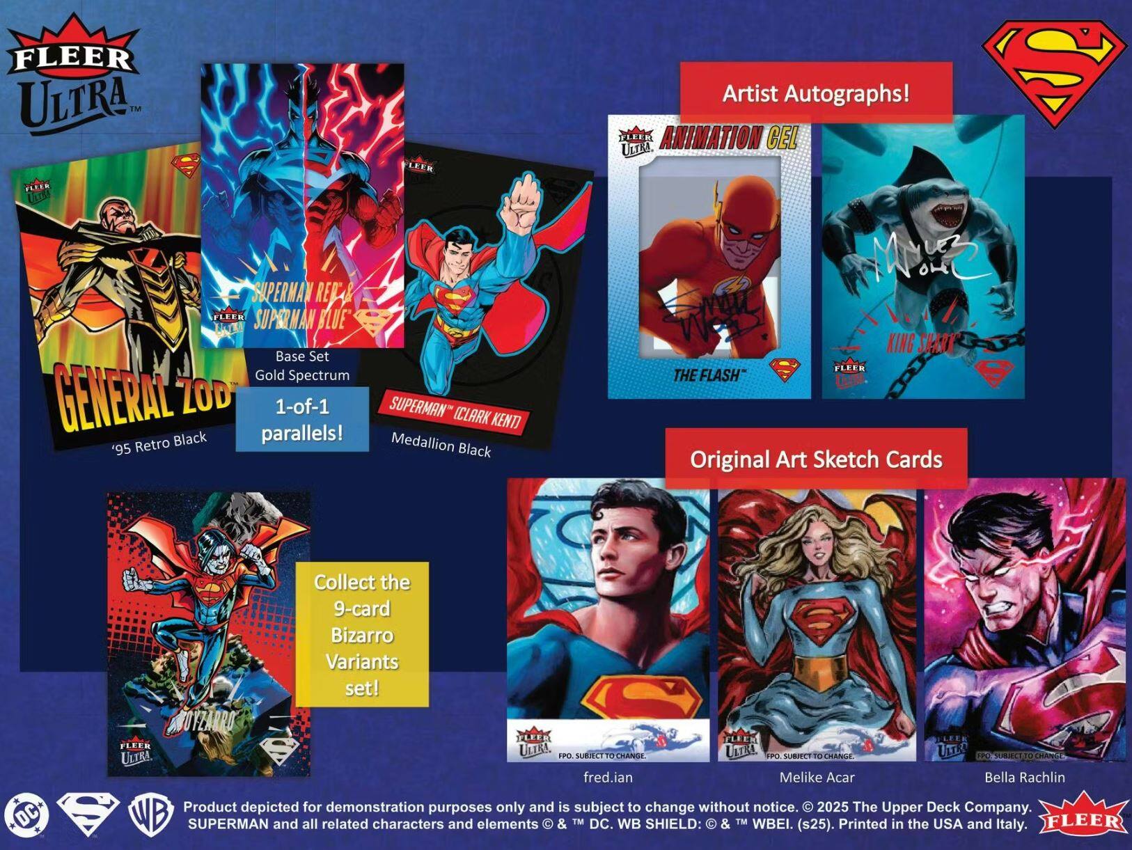 FLEER ULTRA

SUPERMAN REFAR FLEER SUPERMAN BLUE Base Set Gold Spectrum GENERAL ZOD 1-of-1 SUPERMAN (CLARK KENT) Retro Black parallels! Medallion '95 Black S Artist Autographs!

FLEER ANIMATION CEL UTTEA KING SHARK FLEER THE FLASH Original Art Sketch Cards

Collect the 9-card Bizarro S Variants set!

FLEER ULTRA

Artist Autographs!

Medallion Black parallels!

Original Art Sketch Cards

Product depicted for demonstration purposes only and is subject to change without notice. © 2025 The Upper Deck Company. SUPERMAN and all related characters and elements © & TM DC. WB SHIELD: © & TM WBEI. (s25). Printed in the USA and Italy.

fred.ian Melike Acar Bella Rachlin

FPO SUBJECT TO CHANGE

FPO SUBJECT TO CHANGE

FPO SUBJECT TO CHANGE