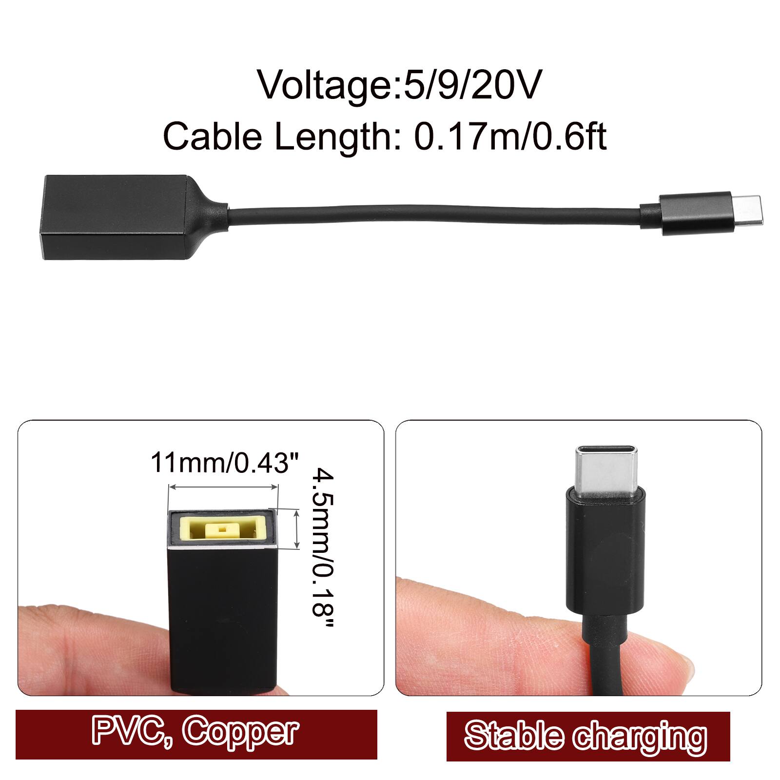 Voltage: 5/9/20V  
Cable Length: 0.17m/0.6ft  
11mm/0.43"  
4.5mm/0.18"  
PVC, Copper  
Stable charging