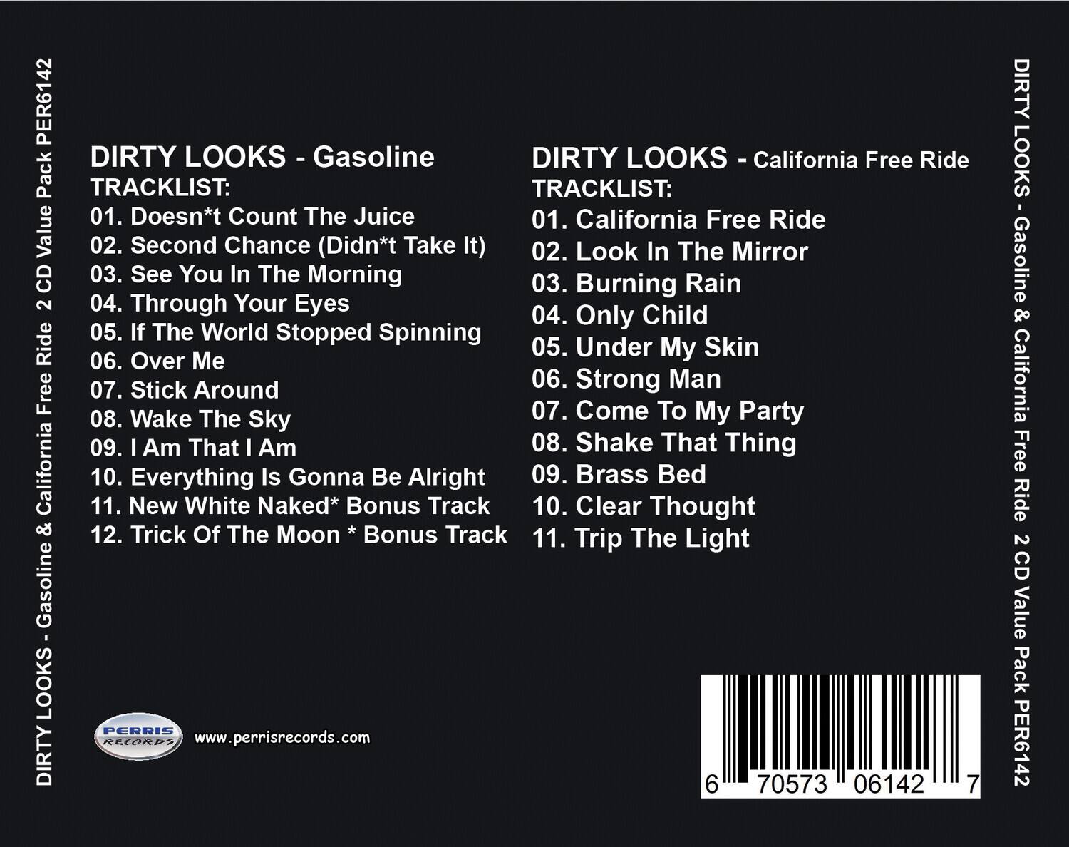 PER6142 DIRTY LOOKS - Gasoline & California Free Ride 2 CD Value Pack

TRACKLIST:
01. Doesn't Count The Juice
02. Second Chance (Didn't Take It)
03. See You In The Morning
04. Through Your Eyes
05. If The World Stopped Spinning
06. Over Me
07. Stick Around
08. Wake The Sky
09. I Am That I Am
10. Everything Is Gonna Be Alright
11. New White Naked* Bonus Track
12. Trick Of The Moon * Bonus Track

DIRTY LOOKS - California Free Ride

TRACKLIST:
01. California Free Ride
02. Look In The Mirror
03. Burning Rain
04. Only Child
05. Under My Skin
06. Strong Man
07. Come To My Party
08. Shake That Thing
09. Brass Bed
10. Clear Thought
11. Trip The Light

PERRIS RECORDS
www.perrisrecords.com

6 70573 06142 7