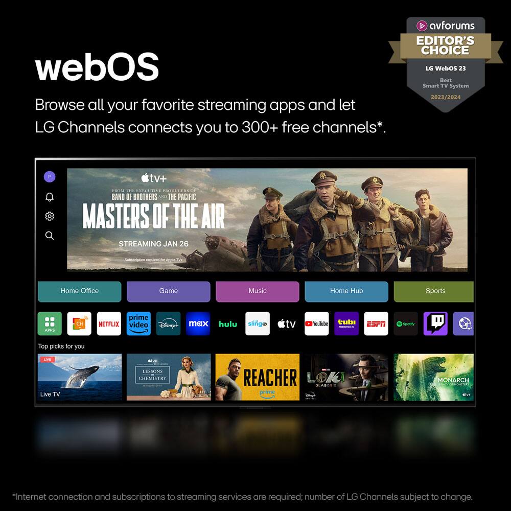webOS

Browse all your favorite streaming apps and let LG Channels connect you to 300+ free channels*.

**avforums EDITOR'S CHOICE**  
LG WebOS 23  
Best Smart TV System 2023/2024

FROM THE EXECUTIVE PRODUCERS OF BAND OF BROTHERS AND THE PACIFIC  
MASTERS OF THE AIR  
STREAMING JAN 26

Home Office | Game | Music | Home Hub | Sports

APPS  
- Prime Video  
- Netflix  
- Disney+  
- max  
- Hulu  
- slingo tv  
- YouTube  
- tubi  
- ESPN  
- Spotify  
- TV  
- TikTok  

Top picks for you  
- LESSONS OF CHEMISTRY  
- REACHER  
- LOKI  
- MONARCH  

Live TV

*Internet connection and subscriptions to streaming services are required; number of LG Channels subject to change.