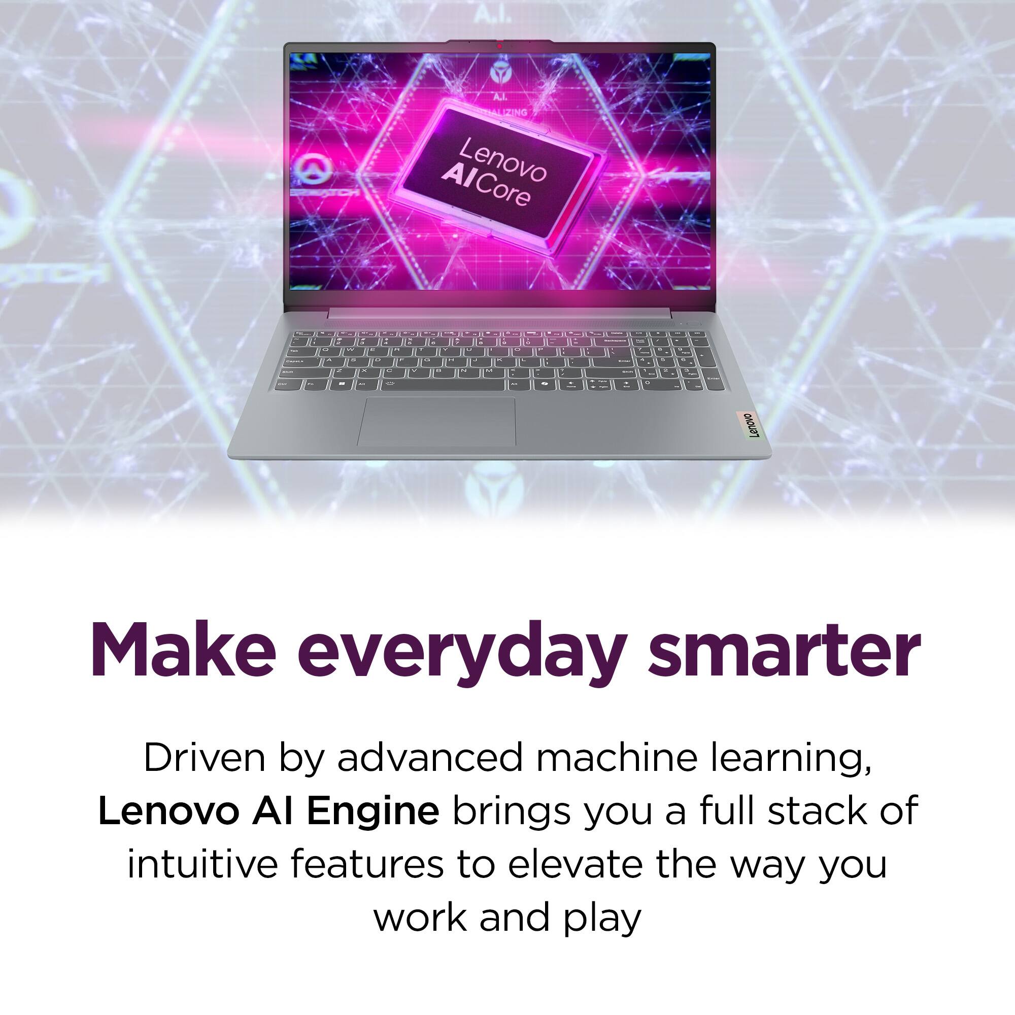 A.I. A.L T SENed AlCore Lenovo - a - : I - I C 5 . - - - - - . a i . . . -   - 4 I . - a - - 1- - . - B - . - 1 B . - - E . - I 1 -  - - - I - - - -  - . - - - - Lenovo

Make everyday smarter

Driven by advanced machine learning, Lenovo AI Engine brings you a full stack of intuitive features to elevate the way you work and play
