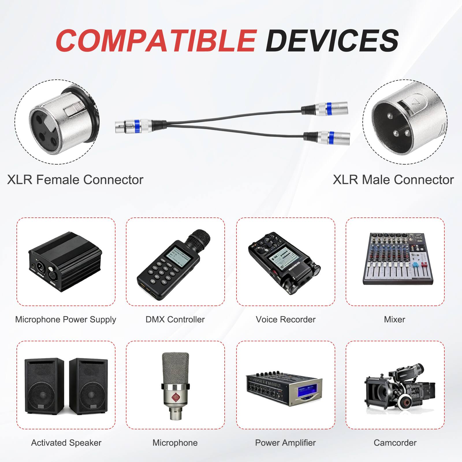 COMPATIBLE DEVICES

- XLR Female Connector
- XLR Male Connector
- Microphone Power Supply
- DMX Controller
- Voice Recorder
- Mixer
- Activated Speaker
- Microphone
- Power Amplifier
- Camcorder