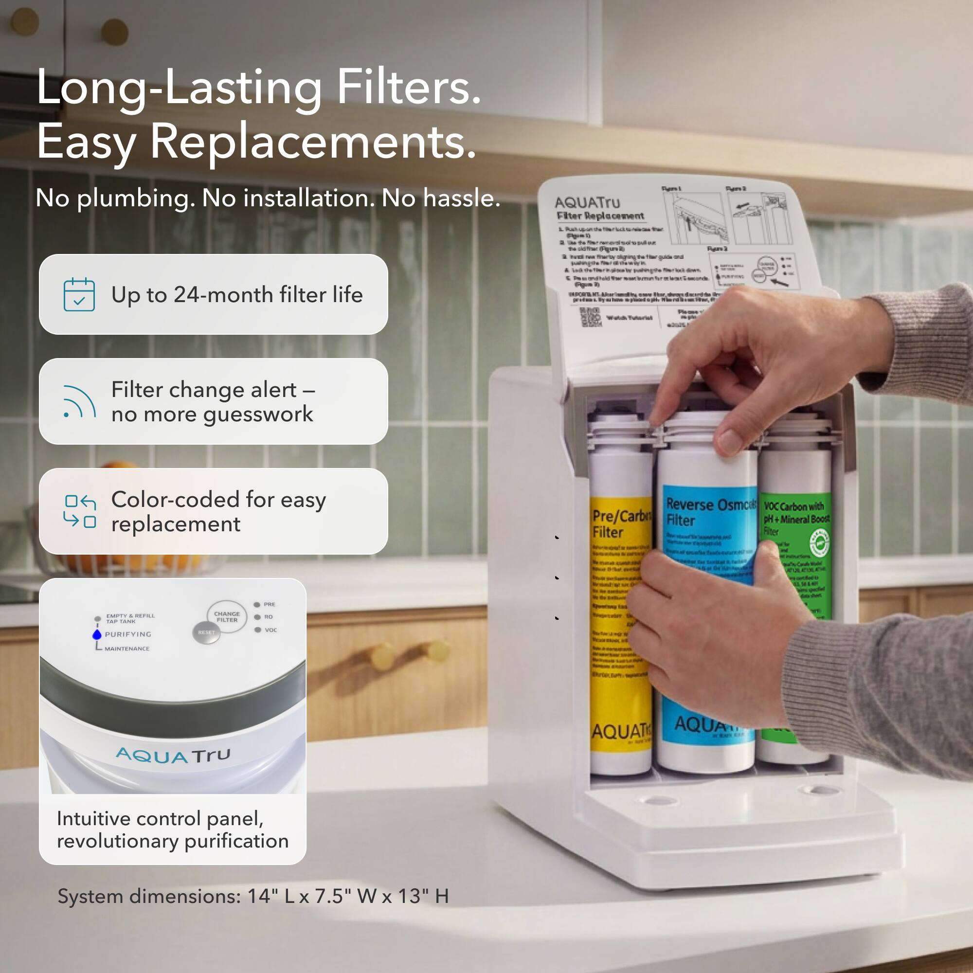 Long-Lasting Filters. Easy Replacements.  
No plumbing. No installation. No hassle.  

AQUATru Filter Replacement  

- Up to 24-month filter life  
- Filter change alert – no more guesswork  
- Color-coded for easy replacement  

Reverse Osmosis VOC Carbon with Pre/Carbon Filter  
PH + Mineral Boost Filter  

Intuitive control panel, revolutionary purification  

System dimensions: 14" L x 7.5" W x 13" H
