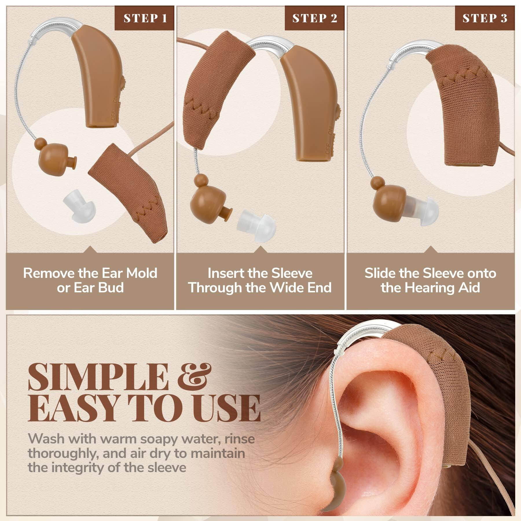 **STEP 1**  
Remove the Ear Mold or Ear Bud

**STEP 2**  
Insert the Sleeve Through the Wide End

**STEP 3**  
Slide the Sleeve onto the Hearing Aid

---

**SIMPLE & EASY TO USE**  
Wash with warm soapy water, rinse thoroughly, and air dry to maintain the integrity of the sleeve