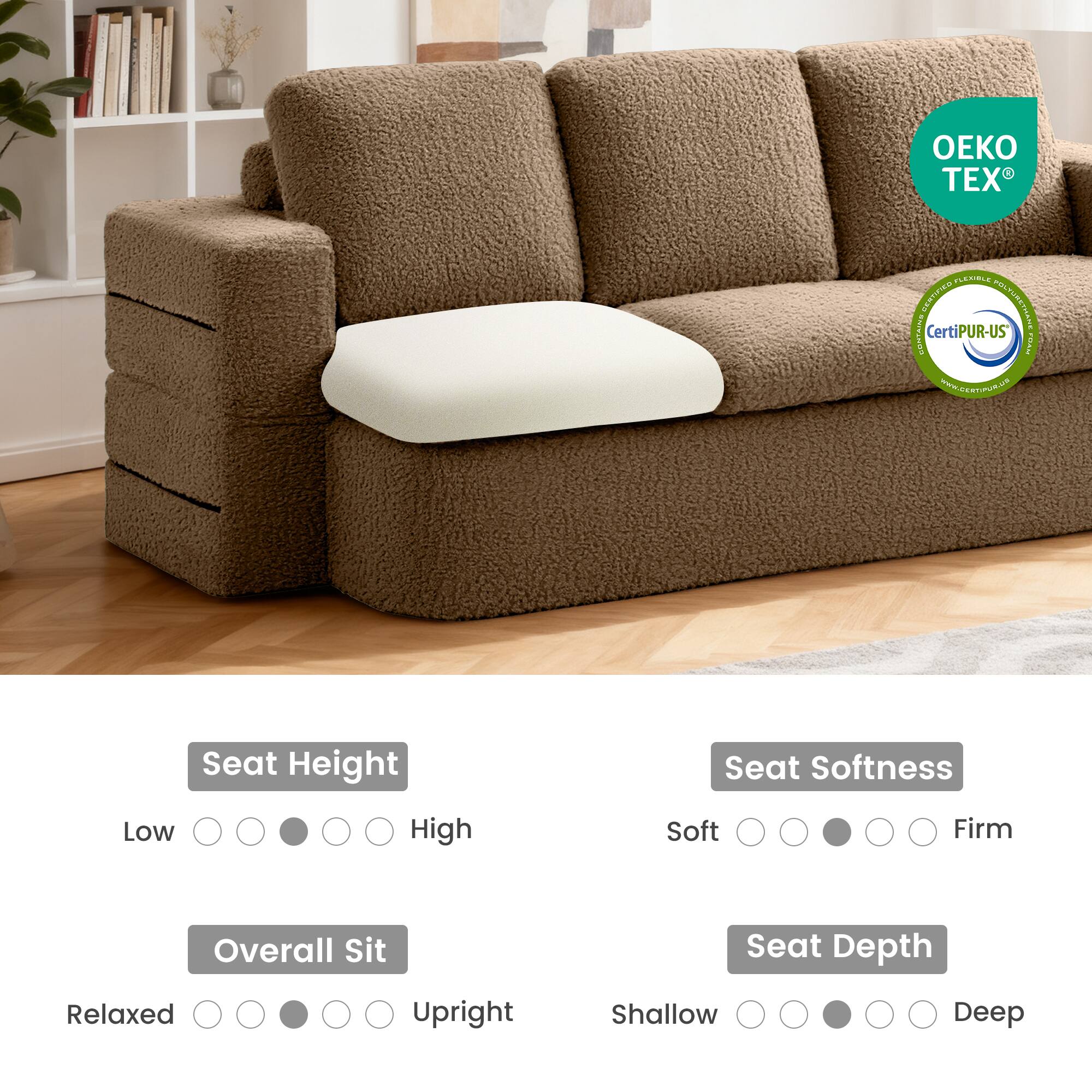 - OEKO TEX
- CertiPUR-US
- www.certiPUR-US.com

- Seat Height: Low to High
- Overall Sit: Relaxed to Upright
- Seat Softness: Soft to Firm
- Seat Depth: Shallow to Deep