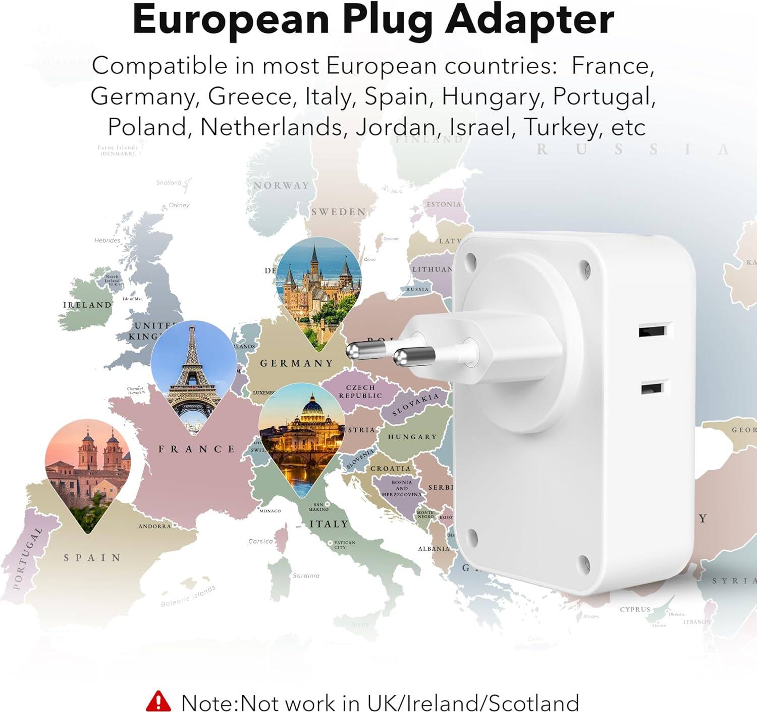 European Plug Adapter

Compatible in most European countries: France, Germany, Greece, Italy, Spain, Hungary, Portugal, Poland, Netherlands, Jordan, Israel, Turkey, etc.

Note: Not work in UK/Ireland/Scotland
