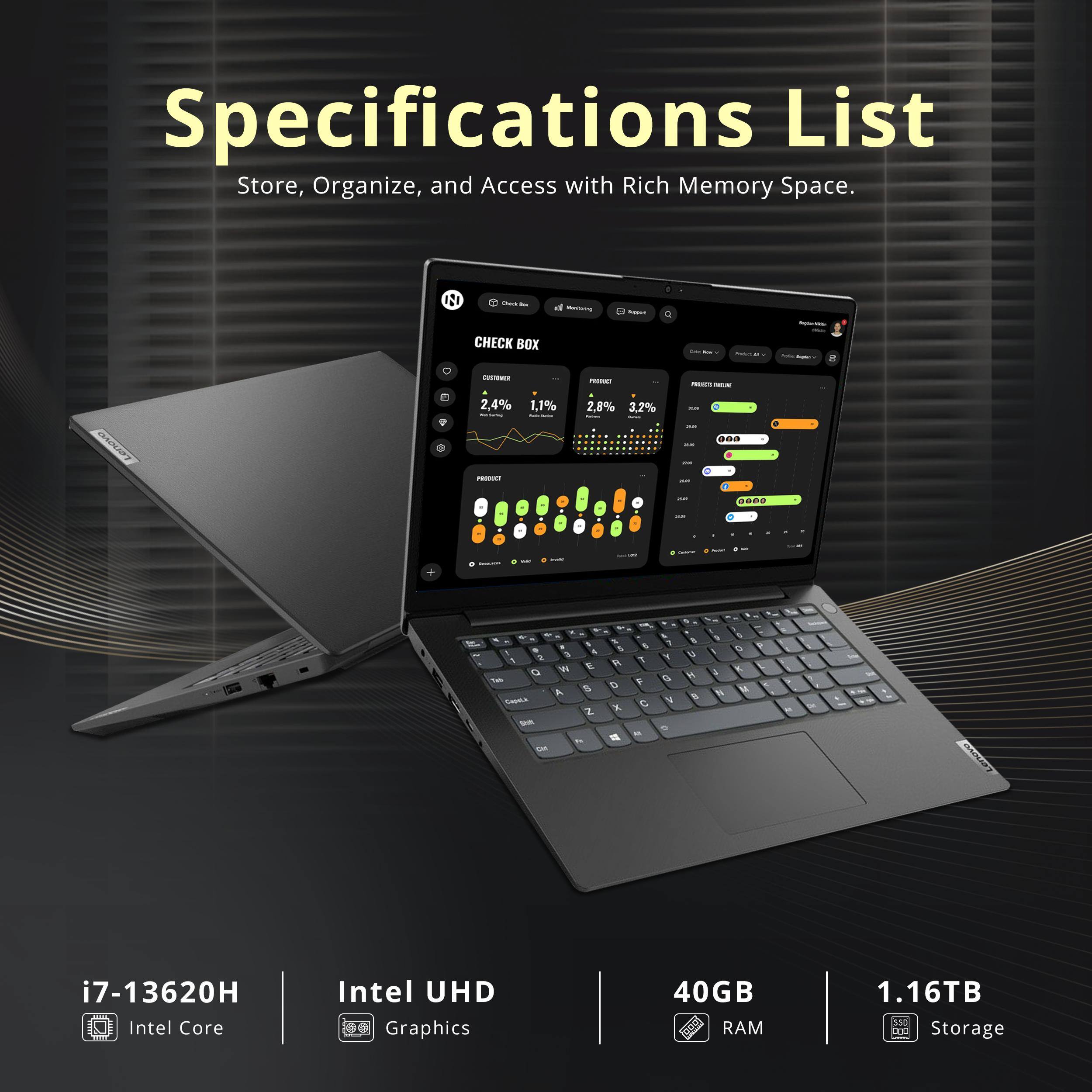 Specifications List  
Store, Organize, and Access with Rich Memory Space.

- i7-13620H  
- Intel Core  
- Intel UHD Graphics  
- 40GB RAM  
- 1.16TB Storage