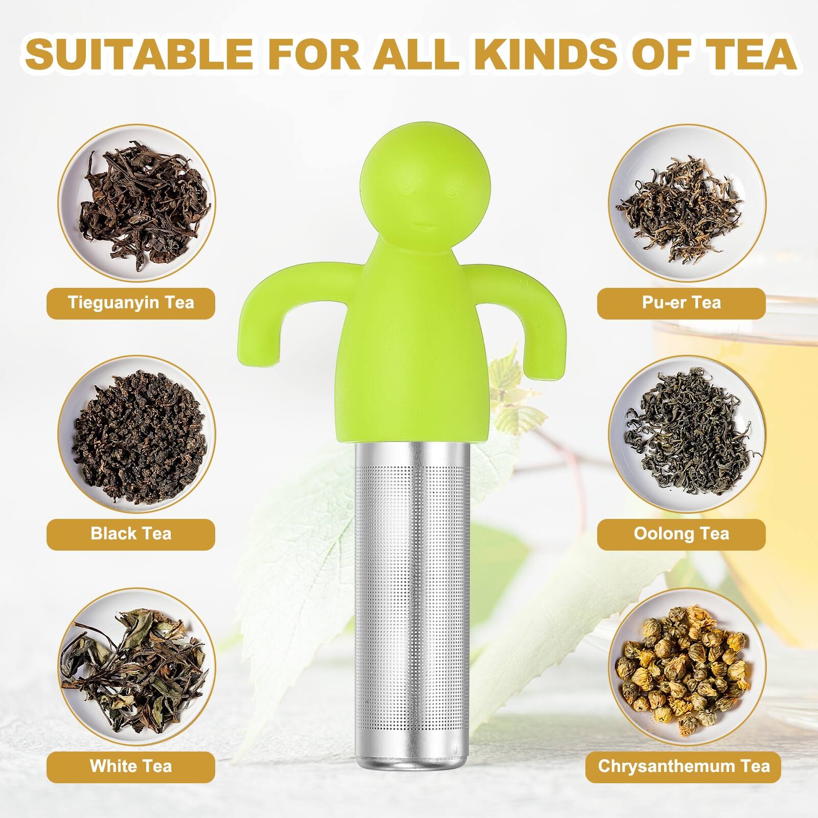 SUITABLE FOR ALL KINDS OF TEA

- Tieguanyin Tea
- Pu-er Tea
- Black Tea
- Oolong Tea
- White Tea
- Chrysanthemum Tea