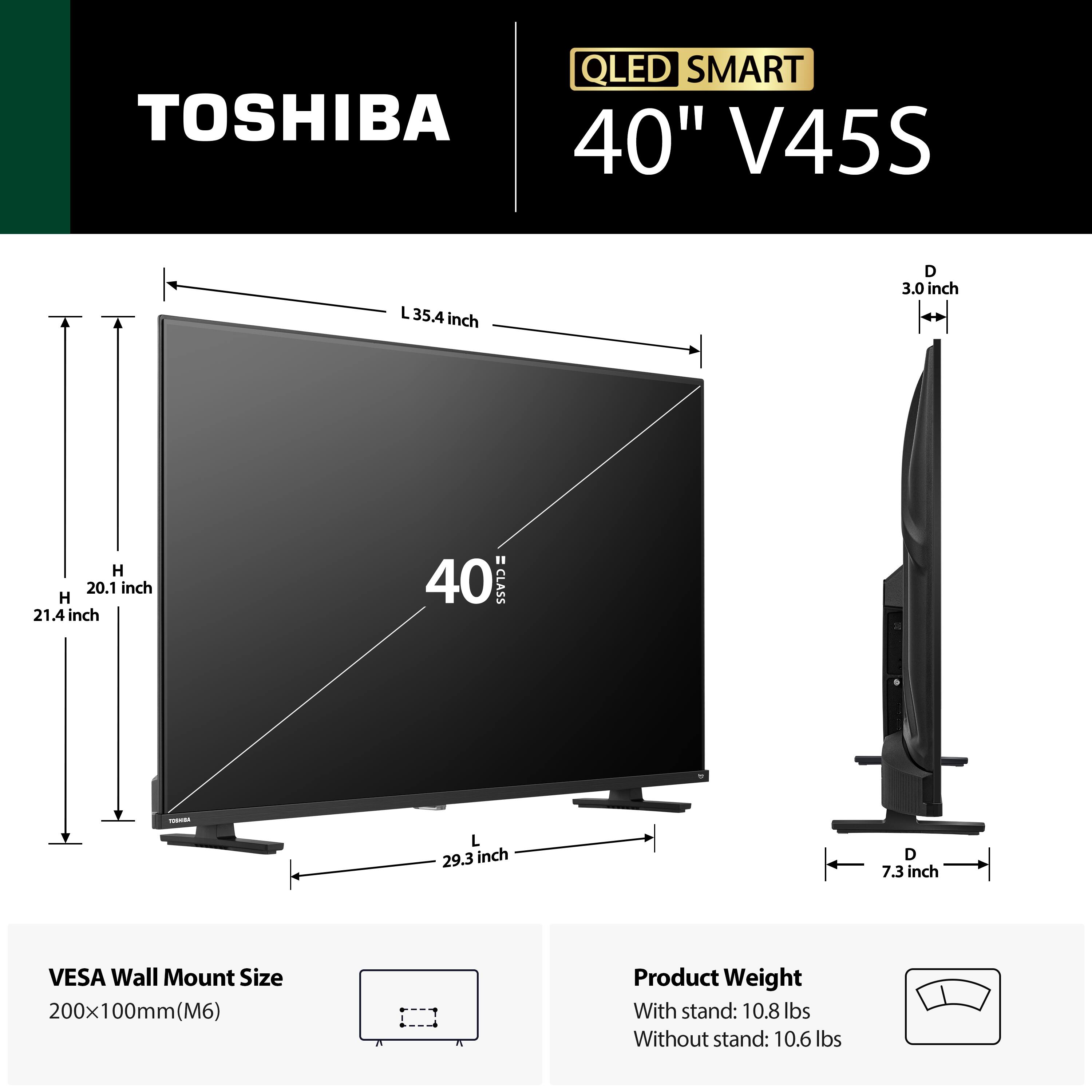 QLED SMART TOSHIBA 40" V45S

- L: 35.4 inch
- D: 3.0 inch
- H: 20.1 inch
- H: 21.4 inch
- 40 CLASS
- L: 29.3 inch
- D: 7.3 inch

VESA Wall Mount Size: 200x100mm (M6)

Product Weight:
- With stand: 10.8 lbs
- Without stand: 10.6 lbs