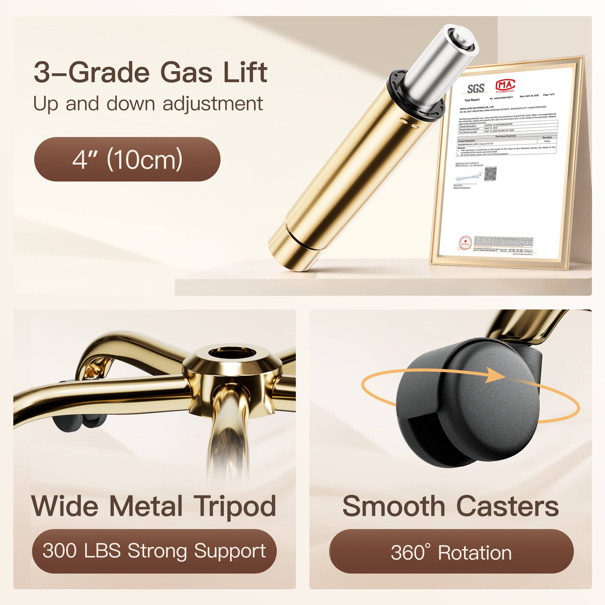 3-Grade Gas Lift  
Up and down adjustment  
4" (10cm)  

Wide Metal Tripod  
300 LBS Strong Support  

Smooth Casters  
360° Rotation