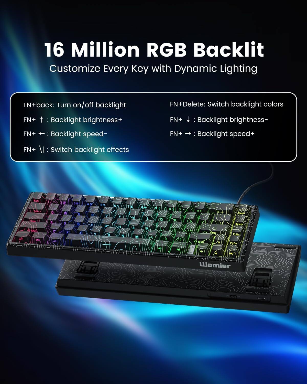 16 Million RGB Backlit  
Customize Every Key with Dynamic Lighting  

FN+back: Turn on/off backlight  
FN+ ↑ : Backlight brightness+  
FN+ ← : Backlight speed-  
FN+ | : Switch backlight effects  
FN+ ↓ : Backlight brightness-  
FN+ → : Backlight speed+  
FN+Delete: Switch backlight colors  

C E S T A T - Q R Z  
1 2 3 D C 1 9 R F V 5% e  
9 B Y H N 7 4 0 M B  
1 d K L H I A a P ?  
Fr Xi Stnn Emar Mnlan Detete Patio PgOn Womier