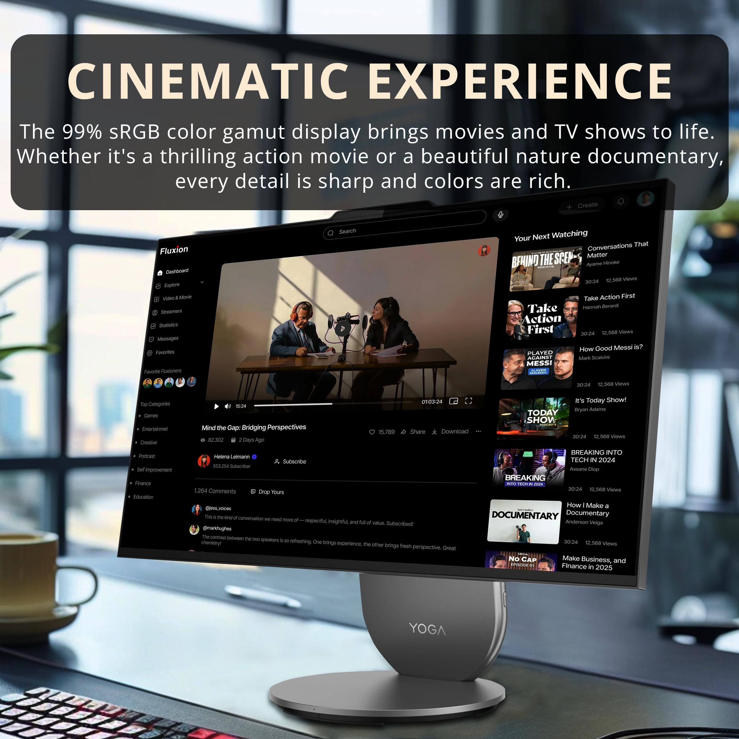 CINEMATIC EXPERIENCE

The 99% sRGB color gamut display brings movies and TV shows to life. Whether it's a thrilling action movie or a beautiful nature documentary, every detail is sharp and colors are rich.

- Create
- Search
- Your Next Watching
- Conversations That Matter
- Take Action First
- How Good Messi Is?
- Mind the Gap: Bridging Perspectives
- TODAY SHOW
- BREAKING INTO
- How I Make a Documentary
- No Cap

Subscribe
- 1,500 Views
- 1,568 Views
- 1,588 Views

Fluxion
- Dashboard
- Explore
- Video & Movie
- Games
- Statistics
- Messages
- Favorites

Top Categories
- Games
- Entertainment
- Creative
- Podcast
- Self-improvement
- Finance
- Education

Comments
- 1,284 Comments

Subscribe
- 5,255 Subscribers

@masoughes

@masoughes
- This is a great conversation. We need more of this - respectful, insightful, and full of perspective.
- The contrast between the two perspectives is refreshing. One brings experience