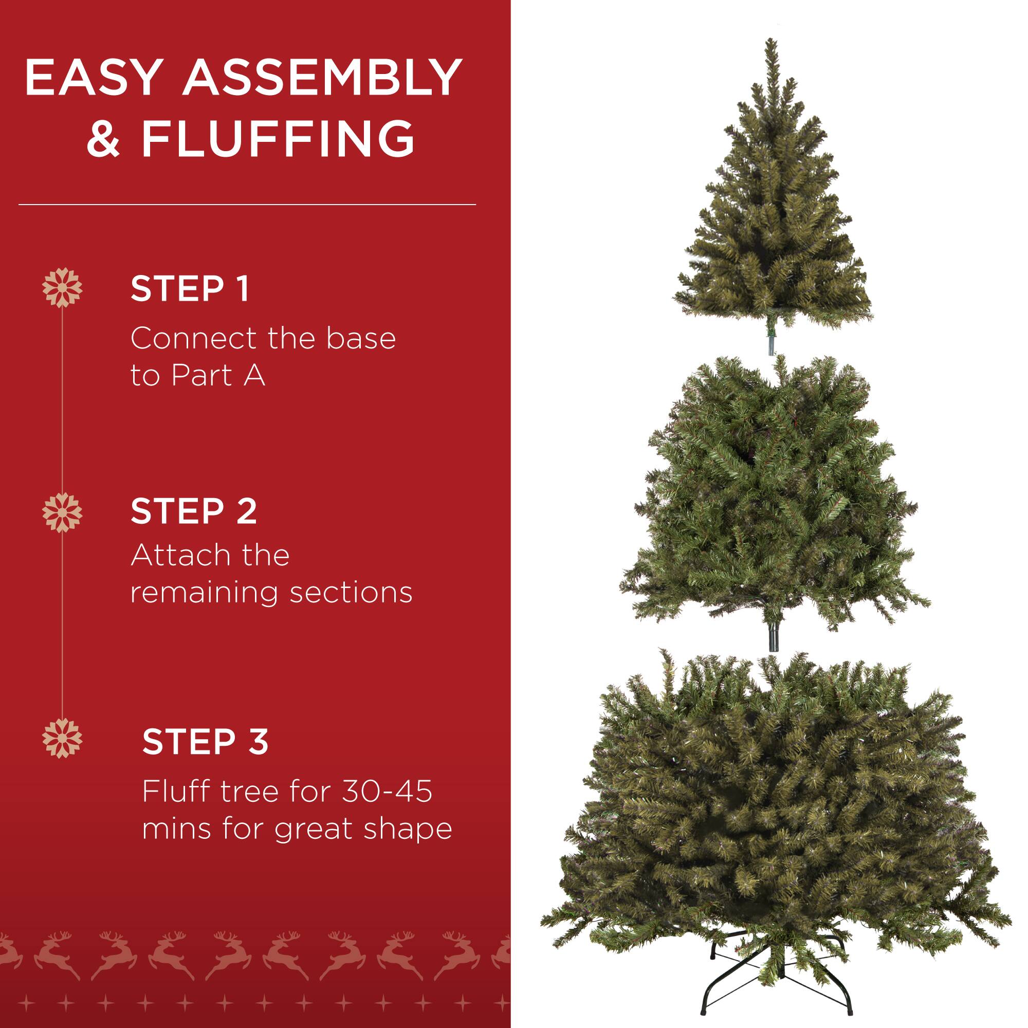 EASY ASSEMBLY & FLUFFING

STEP 1
Connect the base to Part A

STEP 2
Attach the remaining sections

STEP 3
Fluff tree for 30-45 mins for great shape