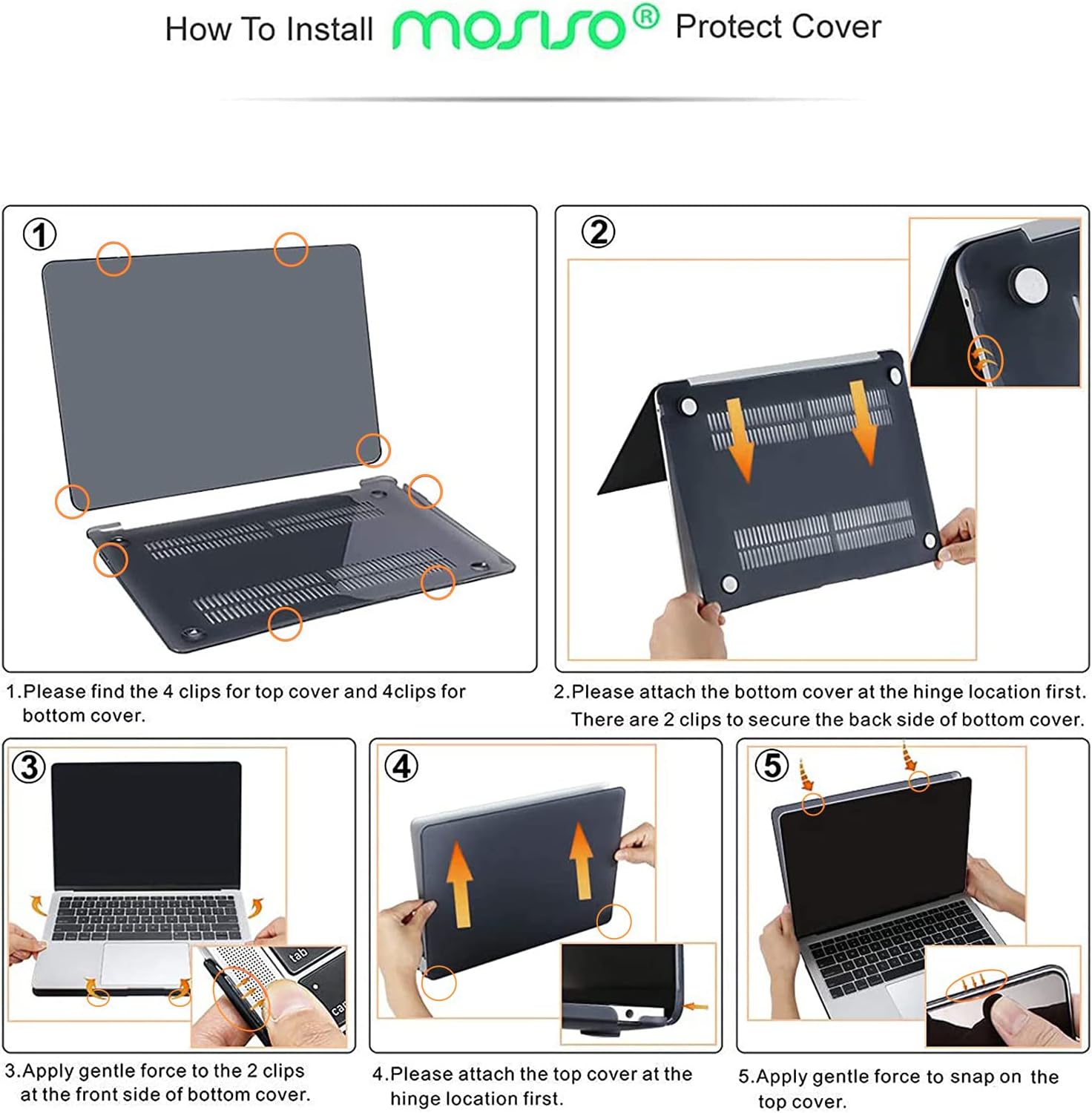 How To Install mosso Protect Cover

1. Please find the 4 clips for top cover and 4 clips for bottom cover.
2. Please attach the bottom cover at the hinge location first. There are 2 clips to secure the back side of bottom cover.
3. Apply gentle force to the 2 clips at the front side of bottom cover.
4. Please attach the top cover at the hinge location first. Apply gentle force to snap on the top cover.