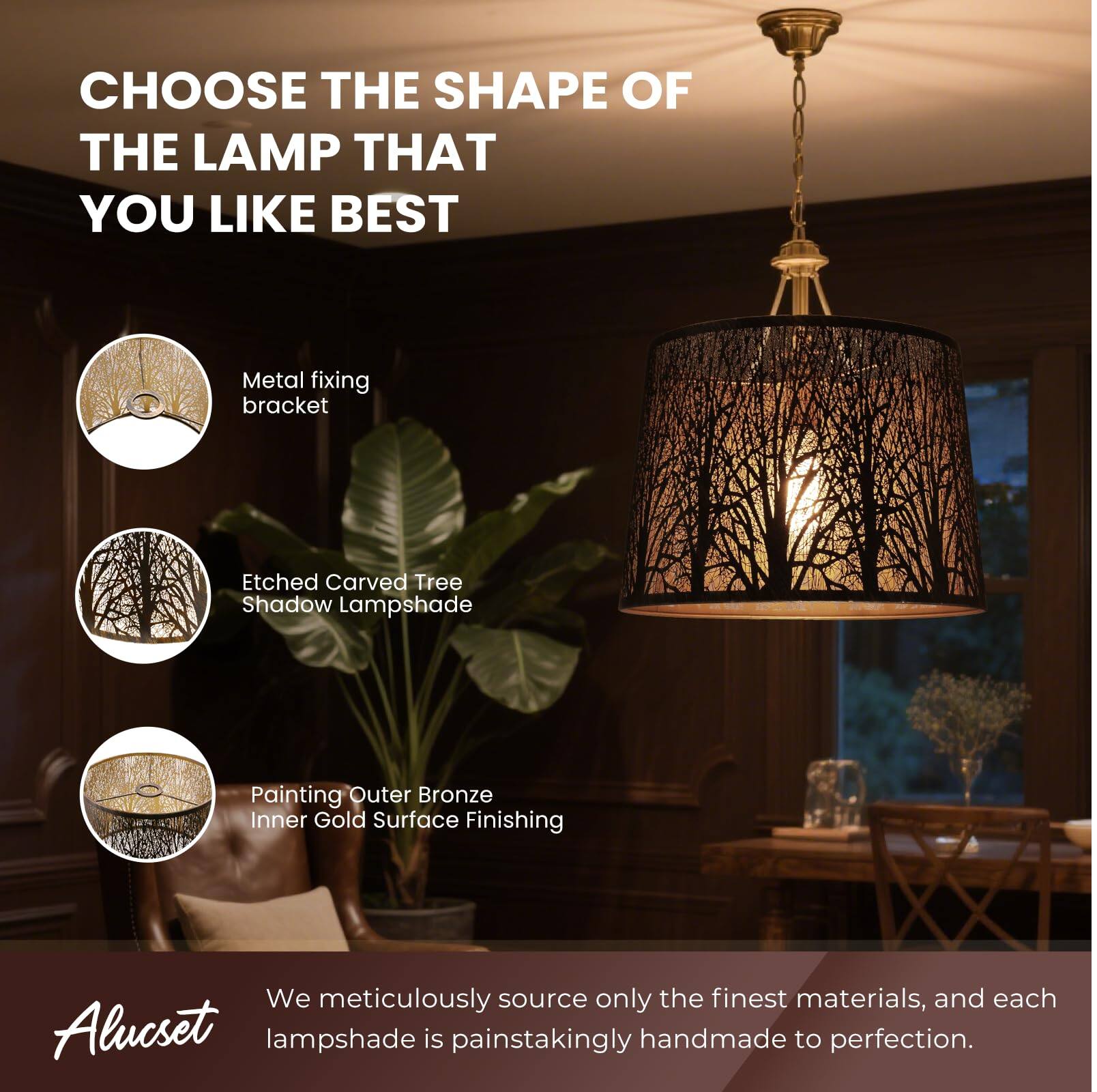 CHOOSE THE SHAPE OF THE LAMP THAT YOU LIKE BEST
Metal fixing bracket
Etched Carved Tree Shadow Lampshade
Painting Outer Bronze Inner Gold Surface Finishing
We meticulously source only the finest materials, and each Alucset lampshade is painstakingly handmade to perfection.