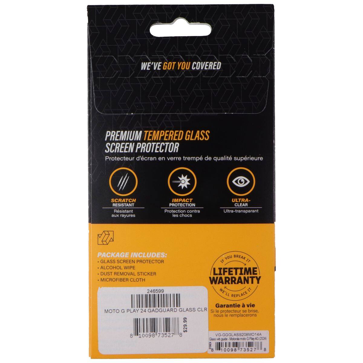 WE'VE GOT YOU COVERED PREMIUM TEMPERED GLASS SCREEN PROTECTOR  
Protecteur d'écran en verre trempé de qualité supérieure  
SCRATCH RESISTANT  
Rsistant aux rayures  
IMPACT PROTECTION  
Protection contre les chocs  
ULTRA-CLEAR  
Ultra-transparent  

PACKAGE INCLUDES:  
- GLASS SCREEN PROTECTOR  
- ALCOHOL WIPE  
- DUST REMOVAL STICKER  
- MICROFIBER CLOTH  

LIFETIME WARRANTY  
WE'LL REPLACE IT  

Garantie à vie  
Si le protecteur se brise, nous le remplacerons  

MOTO G PLAY 24 GADGUARD GLASS CLR  
VG-GGGLASS208MO14A  
246599  
$29.99  
8 10098 73527 8