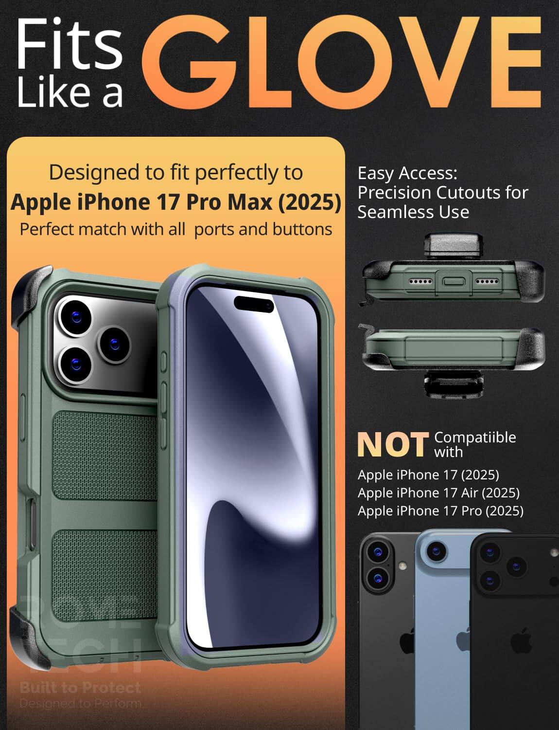 Fits GLOVE Like a

Designed to fit perfectly to Apple iPhone 17 Pro Max (2025)  
Perfect match with all ports and buttons

Easy Access:  
Precision Cutouts for Seamless Use

NOT Compatible with  
Apple iPhone 17 (2025)  
Apple iPhone 17 Air (2025)  
Apple iPhone 17 Pro (2025)

Built to Protect  
Designed to Perform