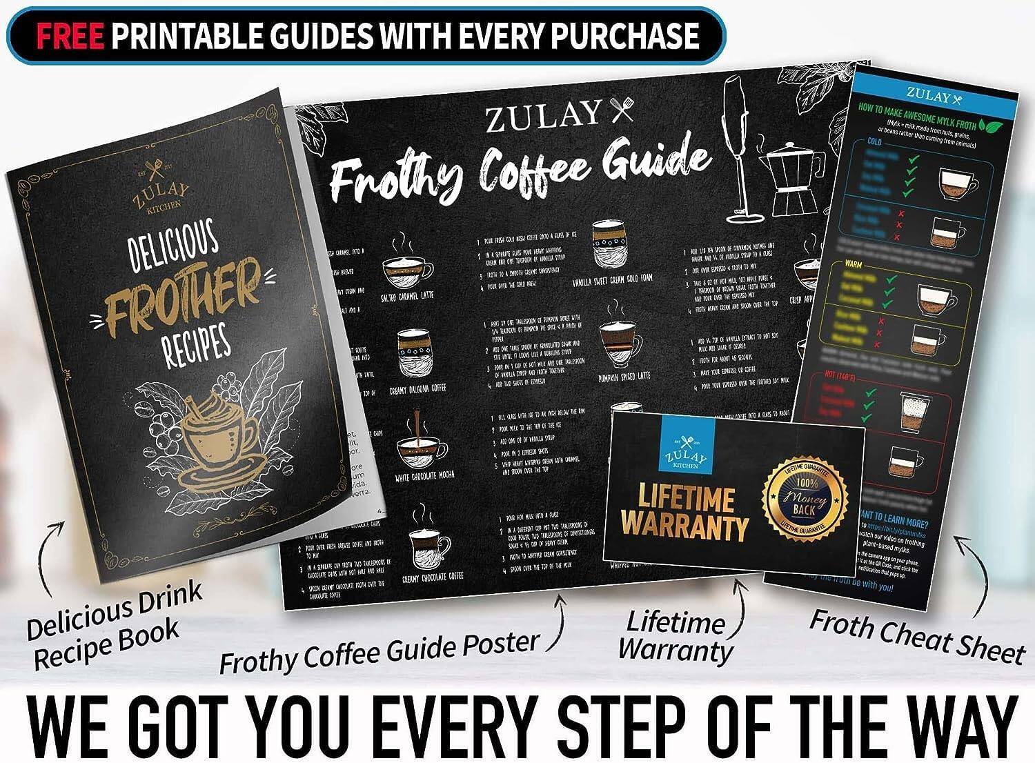 FREE PRINTABLE GUIDES WITH EVERY PURCHASE

ZULAY KITCHEN

DELICIOUS FROTHY RECIPES

ZULAY x Frothy Coffee Guide

Delicious Drink Recipe Book

Frothy Coffee Guide Poster

Lifetime Warranty

Froth Cheat Sheet

WE GOT YOU EVERY STEP OF THE WAY

LIFETIME WARRANTY

100% MONEY BACK GUARANTEE

Want to learn more? Visit our website or watch our video on YouTube.

ZULAY KITCHEN
