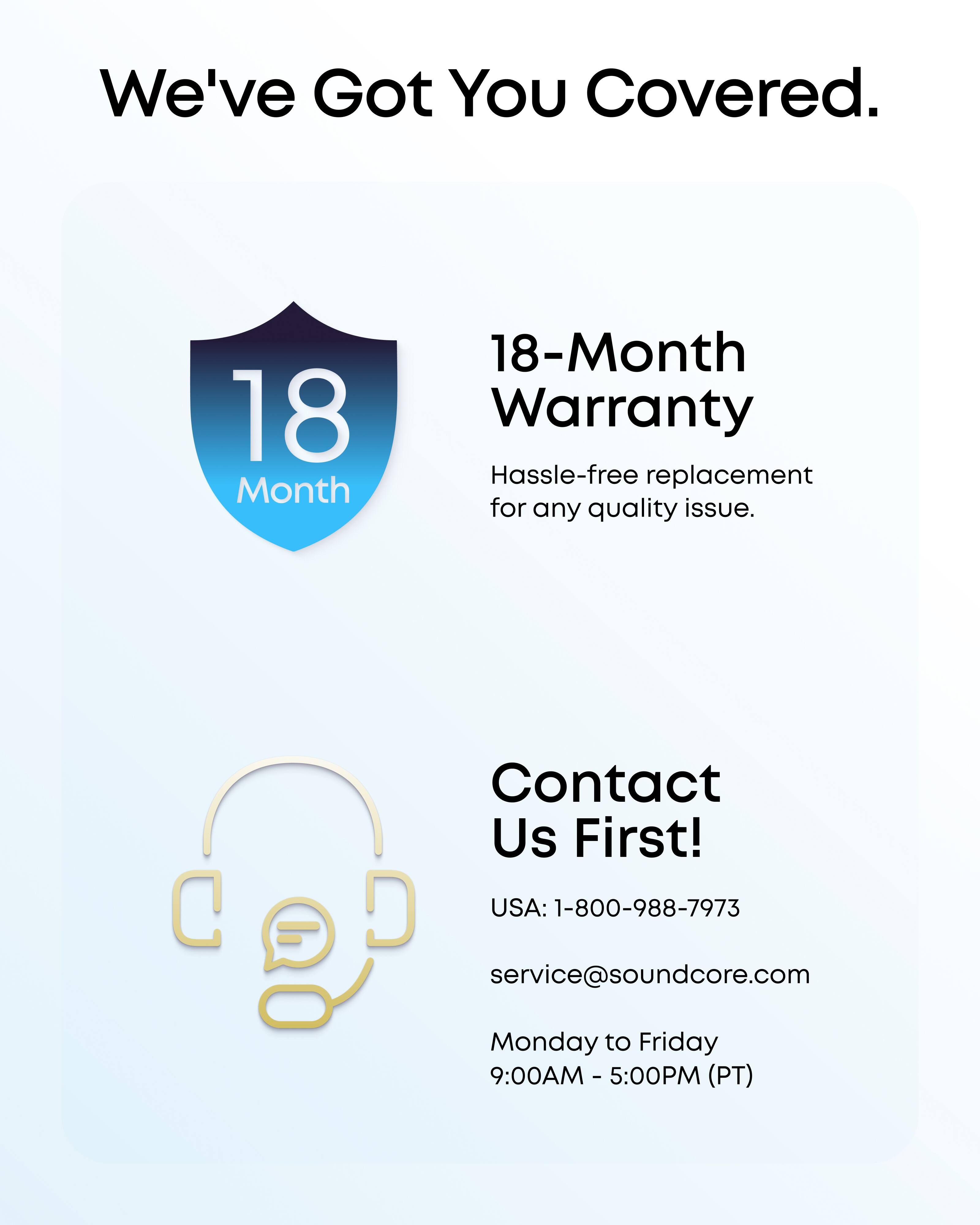 We've Got You Covered.  
18-Month Warranty  
Hassle-free replacement for any quality issue.  

Contact Us First!  
USA: 1-800-988-7973  
service@soundcore.com  
Monday to Friday 9:00AM - 5:00PM (PT)