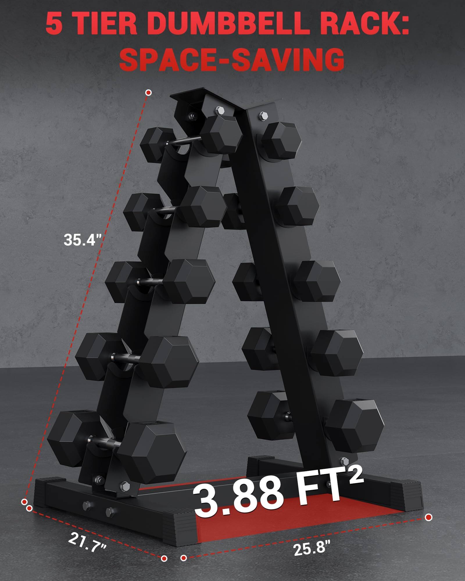 5 TIER DUMBBELL RACK: SPACE-SAVING  
35.4"  
21.7"  
3.88 FT²  
25.8"