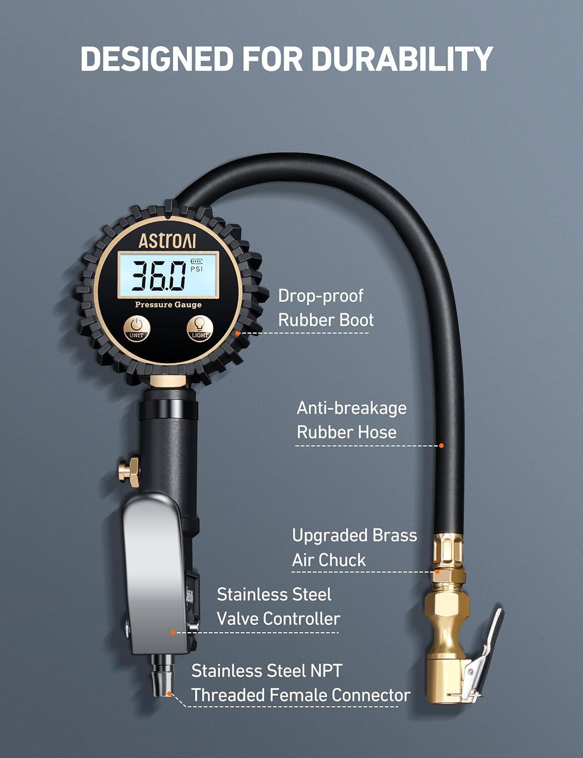 DESIGNED FOR DURABILITY

- Drop-proof Rubber Boot
- Anti-breakage Rubber Hose
- Upgraded Brass Air Chuck
- Stainless Steel Valve Controller
- Stainless Steel NPT Threaded Female Connector

Pressure Gauge
- 360 PSI
- UNIT
- LIGHT