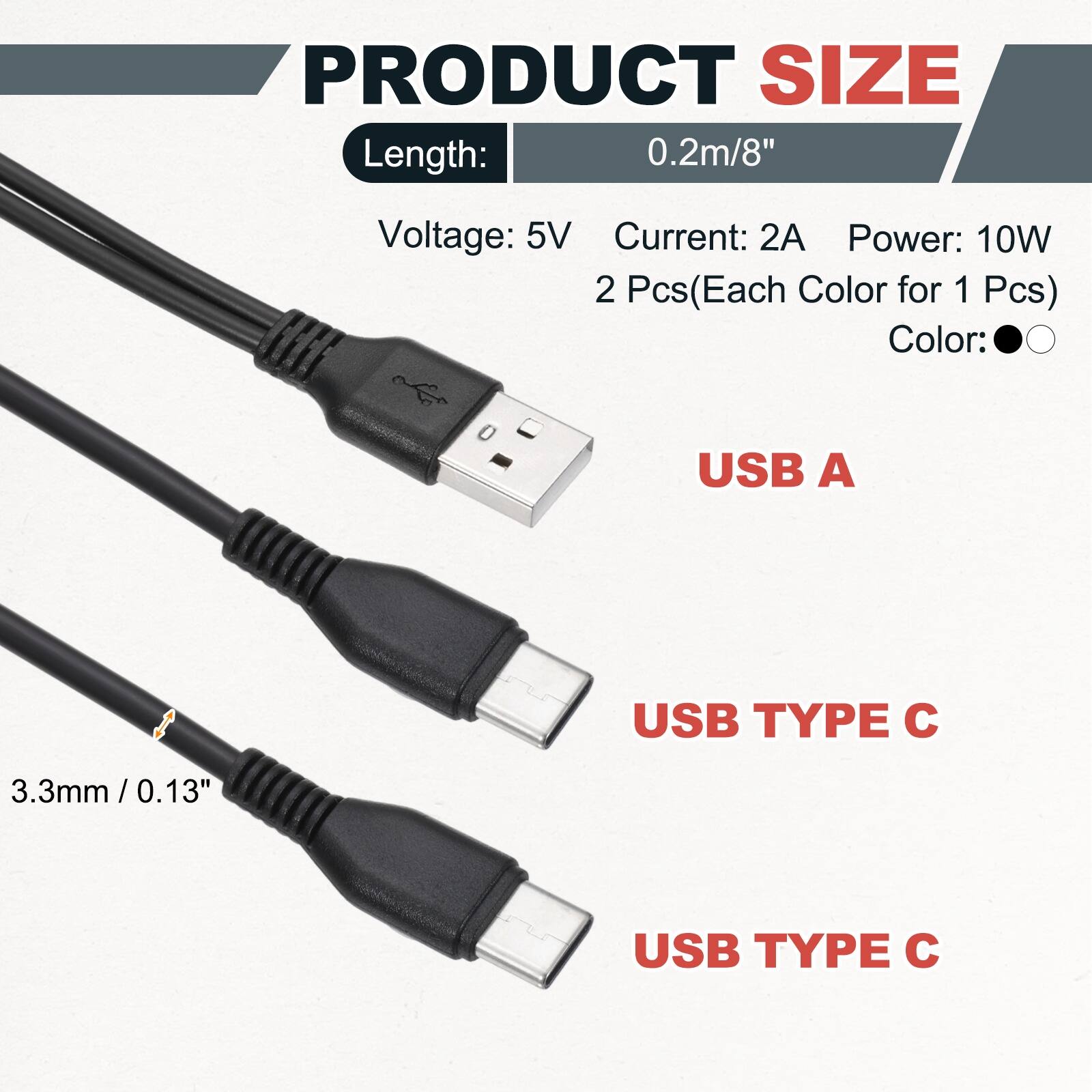 PRODUCT SIZE  
Length: 0.2m/8"  
Voltage: 5V  
Current: 2A  
Power: 10W  
2 Pcs (Each Color for 1 Pcs)  
Color:  
USB A  
USB TYPE C  
3.3mm/0.13"  
USB TYPE C