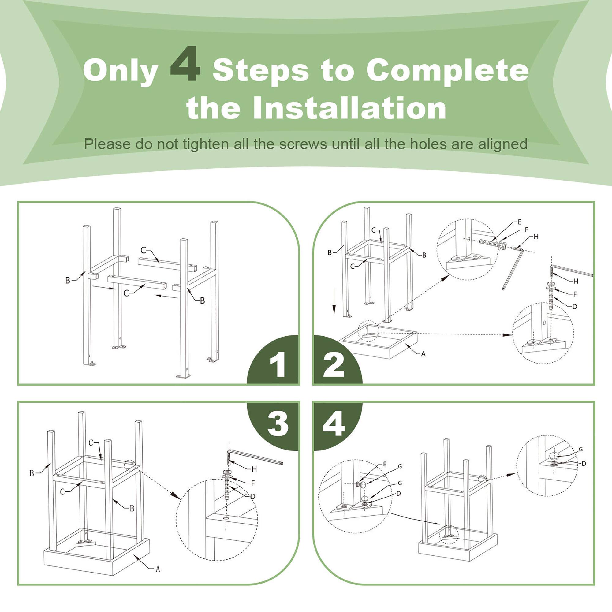Only 4 Steps to Complete the Installation

Please do not tighten all the screws until all the holes are aligned

1. Align the frame components (B, C) and place the base (A).

2. Attach the side panels (C) and secure the top frame (B).

3. Insert the vertical supports (H) and secure the bottom panel (D).

4. Attach the final components (G, D) and ensure all screws are aligned.