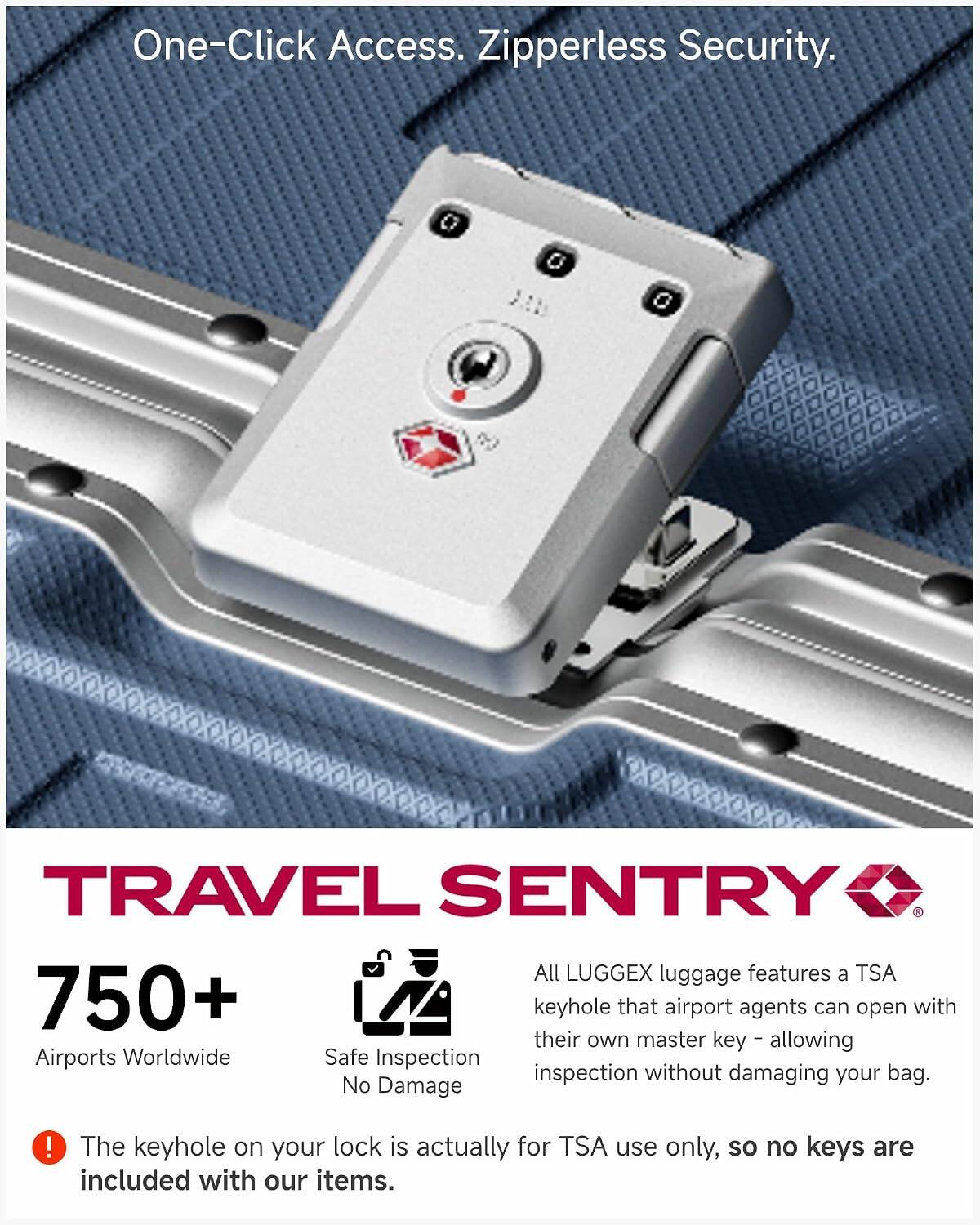 One-Click Access. Zipperless Security.

TRAVEL SENTRY

750+ Airports Worldwide
Safe Inspection No Damage

All LUGGEX luggage features a TSA 750+ keyhole that airport agents can open with their master key - allowing inspection without damaging your bag. No Damage!

The keyhole on your lock is actually for TSA use only, so no keys are included with our items.