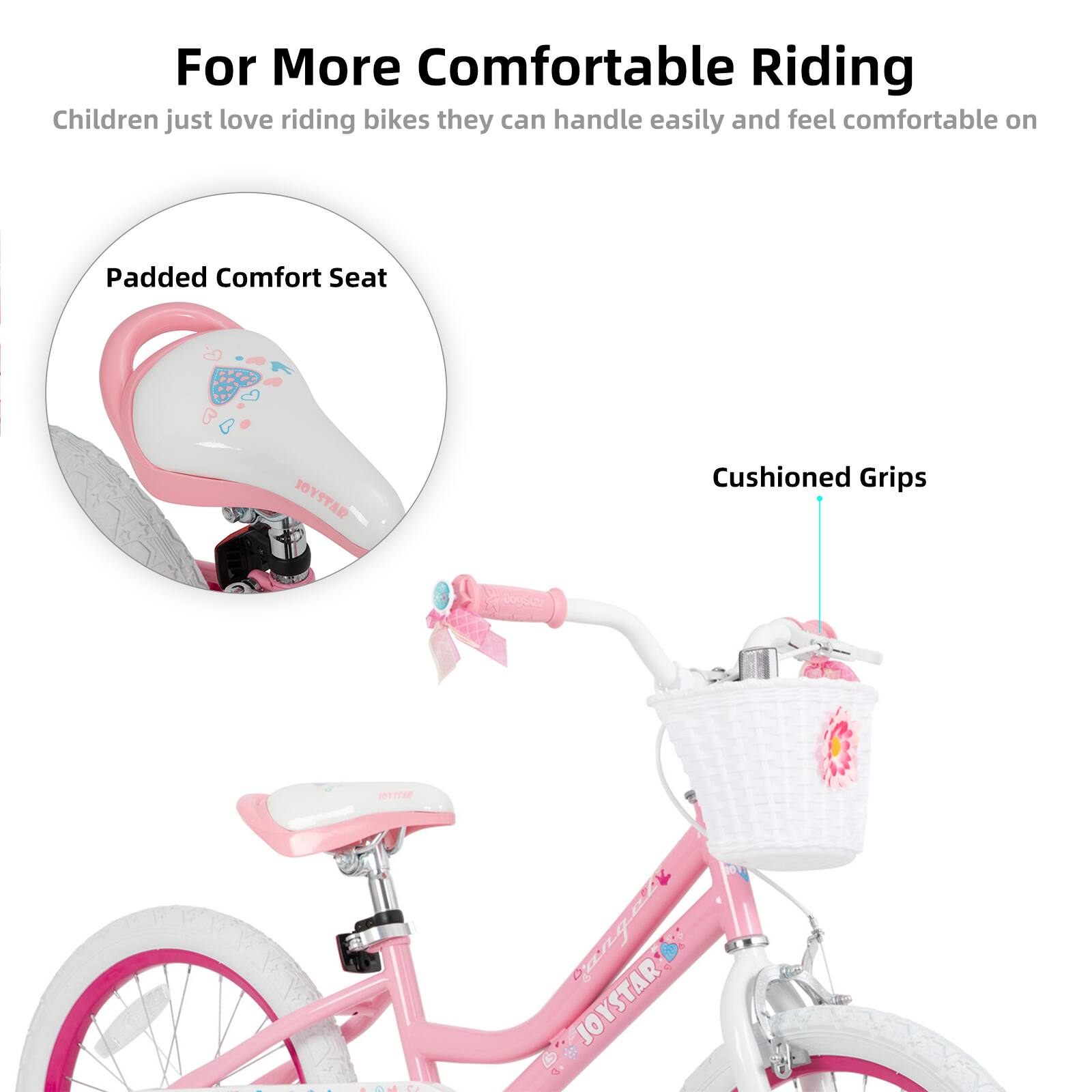 For More Comfortable Riding  
Children just love riding bikes they can handle easily and feel comfortable on  

Padded Comfort Seat  
Cushioned Grips  

JOYSTAR