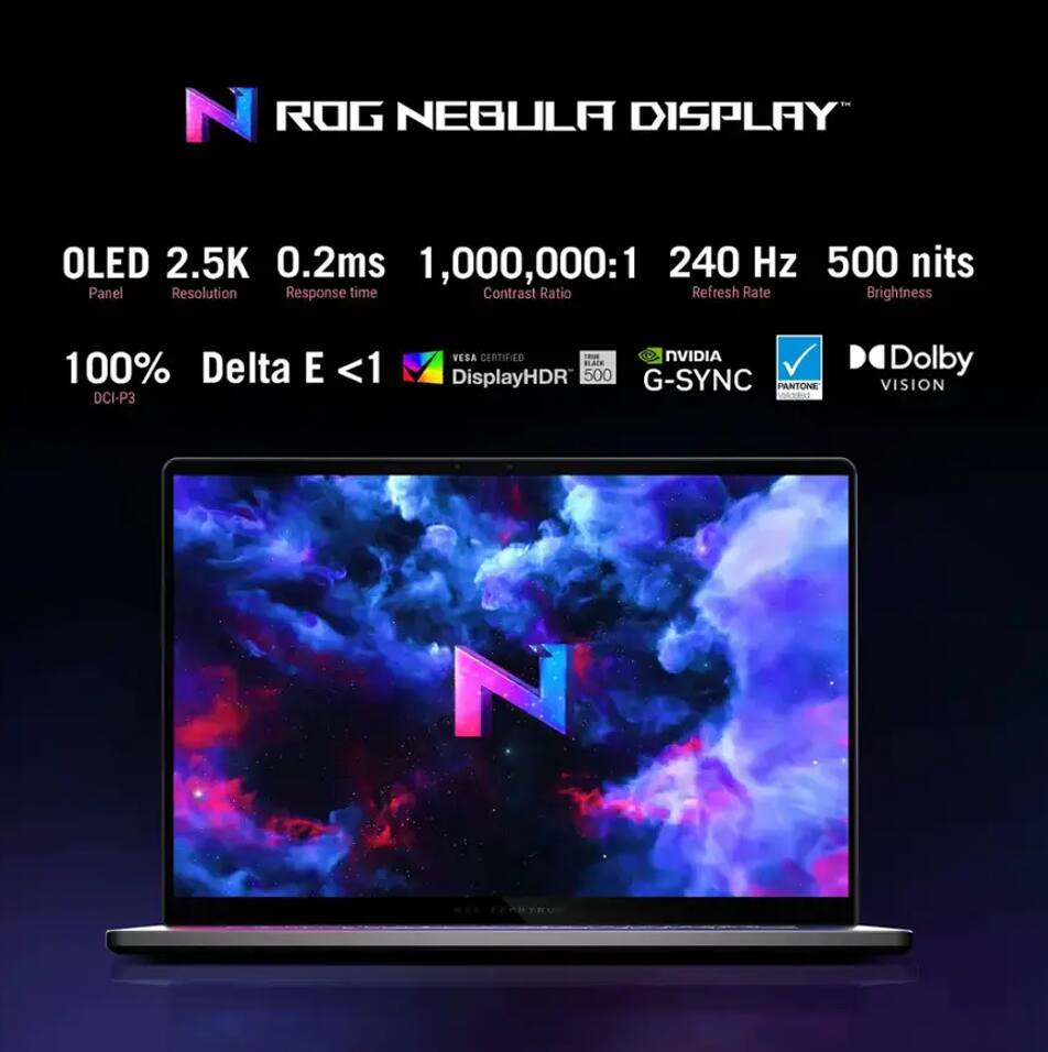 ROG NEGRA DISPLAY

- OLED
- 2.5K Resolution
- 0.2ms Response time
- 1,000,000:1 Contrast Ratio
- 240 Hz Refresh Rate
- 500 nits Brightness

- 100% DCI-P3
- Delta E <1
- VESA CERTIFIED DisplayHDR 500
- NVIDIA G-SYNC
- PANTONE
- Dolby VISION